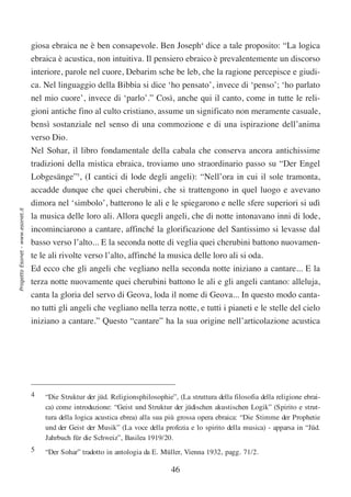 giosa ebraica ne è ben consapevole. Ben Joseph4 dice a tale proposito: “La logica
                                  ebraica è acustica, non intuitiva. Il pensiero ebraico è prevalentemente un discorso
                                  interiore, parole nel cuore, Debarim sche be leb, che la ragione percepisce e giudi-
                                  ca. Nel linguaggio della Bibbia si dice ‘ho pensato’, invece di ‘penso’; ‘ho parlato
                                  nel mio cuore’, invece di ‘parlo’.” Così, anche qui il canto, come in tutte le reli-
                                  gioni antiche fino al culto cristiano, assume un significato non meramente casuale,
                                  bensì sostanziale nel senso di una commozione e di una ispirazione dell’anima
                                  verso Dio.
                                  Nel Sohar, il libro fondamentale della cabala che conserva ancora antichissime
                                  tradizioni della mistica ebraica, troviamo uno straordinario passo su “Der Engel
                                  Lobgesänge”5, (I cantici di lode degli angeli): “Nell’ora in cui il sole tramonta,
                                  accadde dunque che quei cherubini, che si trattengono in quel luogo e avevano
                                  dimora nel ‘simbolo’, batterono le ali e le spiegarono e nelle sfere superiori si udì
Progetto Esonet - www.esonet.it




                                  la musica delle loro ali. Allora quegli angeli, che di notte intonavano inni di lode,
                                  incominciarono a cantare, affinché la glorificazione del Santissimo si levasse dal
                                  basso verso l’alto... E la seconda notte di veglia quei cherubini battono nuovamen-
                                  te le ali rivolte verso l’alto, affinché la musica delle loro ali si oda.
                                  Ed ecco che gli angeli che vegliano nella seconda notte iniziano a cantare... E la
                                  terza notte nuovamente quei cherubini battono le ali e gli angeli cantano: alleluja,
                                  canta la gloria del servo di Geova, loda il nome di Geova... In questo modo canta-
                                  no tutti gli angeli che vegliano nella terza notte, e tutti i pianeti e le stelle del cielo
                                  iniziano a cantare.” Questo “cantare” ha la sua origine nell’articolazione acustica




                                  4   “Die Struktur der jüd. Religionsphilosophie”, (La struttura della filosofia della religione ebrai-
                                      ca) come introduzione: “Geist und Struktur der jüdischen akustischen Logik” (Spirito e strut-
                                      tura della logica acustica ebrea) alla sua più grossa opera ebraica: “Die Stimme der Prophetie
                                      und der Geist der Musik” (La voce della profezia e lo spirito della musica) - apparsa in “Jüd.
                                      Jahrbuch für die Schweiz”, Basilea 1919/20.
                                  5   “Der Sohar” tradotto in antologia da E. Müller, Vienna 1932, pagg. 71/2.

                                                                                  46
 