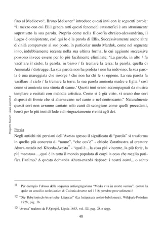 fino al Medioevo11. Bruno Meissner12 introduce questi inni con le seguenti parole:
                                  “Il mezzo con cui Ellil genera tutti questi fenomeni catastrofici è ora stranamente
                                  soprattutto la sua parola. Proprio come nella filosofia ebraico-alessandrina, il
                                  Logos è onnipotente, così qui lo è la parola di Ellis. Successivamente anche altre
                                  divinità comparvero al suo posto, in particolar modo Marduk, come nel seguente
                                  inno, indubbiamente recente nella sua ultima forma, le cui aggiunte successive
                                  possono invece essere per lo più facilmente eliminate: ‘La parola, in alto / fa
                                  vacillare il cielo; la parola, in basso / fa tremare la terra; la parola, quella di
                                  Annunaki / distrugge. La sua parola non ha profeta / non ha indovino; la sua paro-
                                  la è una mareggiata che insorge / che non ha chi le si oppone. La sua parola fa
                                  vacillare il cielo / fa tremare la terra; la sua parola annienta madre e figlia / così
                                  come si annienta una stuoia di canne.’ Questi inni erano accompagnati da musica
                                  templare e recitati con melodia artistica. Come si è già visto, vi erano due cori
Progetto Esonet - www.esonet.it




                                  disposti di fronte che si alternavano nel canto e nel controcanto.” Naturalmente
                                  questi cori non avranno cantato solo canti di scongiuro come quelli precedenti,
                                  bensì per lo più inni di lode e di ringraziamento rivolti agli dei.



                                  Persia
                                  Negli antichi riti persiani dell’Avesta spesso il significato di “parola” si trasforma
                                  in quello più concreto di “nome”. “che cos’è” - chiede Zarathustra al creatore
                                                                13
                                  Ahura-mazda nel Khorda-Avesta - “qual è... la cosa più vincente, la più forte, la
                                  più maestosa..., qual é in tutto il mondo popolato di corpi la cosa che meglio puri-
                                  fica l’animo? A questa domanda Ahura-mazda rispose: i nostri nomi... o santo




                                  11   Per esempio l’abuso della sequenza anticogregoriana “Media vita in morte sumus”, contro la
                                       quale un concilio ecclesiastico di Colonia dovette nel 1316 prendere provvedimenti!
                                  12 “Die Babylonisch-Assyrische Literatur” (La letteratura assiro-babilonese), Wildpark-Potsdam
                                      1928, pag. 36.
                                  13 “Avesta” tradotto da F.Spiegel, Lipsia 1863, vol. III, pag. 28 e segg.

                                                                                  48
 