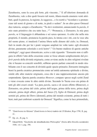 Zarathustra, sono la cosa più forte, più vincente...” E all’ulteriore domanda di
Zarathustra, vale a dire quali fossero tali nomi, Ahura-mazda enumera venti attri-
buti, quali la purezza, la ragione, la saggezza... e lo esortò a “ricordare e a pronun-
ciare tali nomi di giorno e di notte, in piedi o seduto”. In un altro passo Ormuzd
dice tuttavia, sempre a Zarathustra: “Tu devi restituirmi, annunciando la parola, il
mio stato primitivo che era tutto luce...14”: “Pronuncia, o Zoroastro, la mia pura
parola, se il linguaggio ti abbandona e sei senza speranze. A colui che nella mia
proprietà, il mondo, pronuncia la parola pura, la intona con i riti, con la voce alta
del suono pieno, si innalzerà l’anima libera nelle dimore del cielo; io, Ormuzd,
farò in modo che per lui i ponti vengano ampliati tre volte tanto: egli diventerà
divino, puramente celestiale e avrà lustro15.” Un buono studioso di queste antiche
mitologie16, oggi quasi dimenticato, scrive a tale riguardo: “Zoroastro non si raffi-
gura in effetti l’atto della creazione come se fosse attuato semplicemente dal pro-
ferir parola della divinità originaria, come avviene anche in altre religioni rivelate
che si basano su concetti sensibili, sebbene questo parlare concordi in modo stra-
biliante con il suo concetto di divinità quale spazio primario; Zoroastro immagina
bensì la parola creatrice pronunciata come un’entità autonoma spirituale e divina,
simile alle altre materie originarie, cosa che è una rappresentazione ancora più
sorprendente. Questa parola creatrice Honover, compare spesso negli scritti Zend
e viene evocata come le altre entità divine. Secondo lo Yacna esso era prima di
tutti gli altri esseri creati: ‘La pura parola, sacra e di sicuro effetto (Honover), o
Zoroastro, era prima del cielo, prima dell’acqua, prima della terra, prima degli
armenti, prima degli alberi, prima del fuoco [!], figlio di Ormuzd, prima degli
uomini pii, prima dei Dews [demoni], prima del mondo esistente, prima di tutti i
beni, tutti puri embrioni scaturiti da Ormuzd.’ Significa, come la luce primordiale,



14 “Zend-Avesta im Kleinen” (Zend-Avesta in breve) tradotto da J.F.Kleuker, Riga 1798, II, pag.
   41.
15 Op. cit., II, pag. 6.
16 Eduard Röth: “Geschichte der abendländischen Philosophie” (Storia della filosofia occidentale)
   1846, vol. I, pag. 396.

                                              49                    Progetto Esonet - www.esonet.it
 