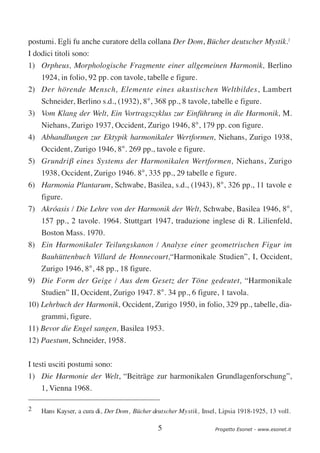 postumi. Egli fu anche curatore della collana Der Dom, Bücher deutscher Mystik.2
I dodici titoli sono:
1) Orpheus, Morphologische Fragmente einer allgemeinen Harmonik, Berlino
    1924, in folio, 92 pp. con tavole, tabelle e figure.
2) Der hörende Mensch, Elemente eines akustischen Weltbildes, Lambert
    Schneider, Berlino s.d., (1932), 8°, 368 pp., 8 tavole, tabelle e figure.
3) Vom Klang der Welt, Ein Vortragszyklus zur Einführung in die Harmonik, M.
   Niehans, Zurigo 1937, Occident, Zurigo 1946, 8°, 179 pp. con figure.
4) Abhandlungen zur Ektypik harmonikaler Wertformen, Niehans, Zurigo 1938,
   Occident, Zurigo 1946, 8°. 269 pp., tavole e figure.
5) Grundriβ eines Systems der Harmonikalen Wertformen, Niehans, Zurigo
   1938, Occident, Zurigo 1946. 8°, 335 pp., 29 tabelle e figure.
6) Harmonia Plantarum, Schwabe, Basilea, s.d., (1943), 8°, 326 pp., 11 tavole e
   figure.
7) Akróasis / Die Lehre von der Harmonik der Welt, Schwabe, Basilea 1946, 8°,
    157 pp., 2 tavole. 1964. Stuttgart 1947, traduzione inglese di R. Lilienfeld,
    Boston Mass. 1970.
8) Ein Harmonikaler Teilungskanon / Analyse einer geometrischen Figur im
    Bauhüttenbuch Villard de Honnecourt,“Harmonikale Studien”, I, Occident,
   Zurigo 1946, 8°, 48 pp., 18 figure.
9) Die Form der Geige / Aus dem Gesetz der Töne gedeutet, “Harmonikale
    Studien” II, Occident, Zurigo 1947. 8°. 34 pp., 6 figure, 1 tavola.
10) Lehrbuch der Harmonik, Occident, Zurigo 1950, in folio, 329 pp., tabelle, dia-
    grammi, figure.
11) Bevor die Engel sangen, Basilea 1953.
12) Paestum, Schneider, 1958.


I testi usciti postumi sono:
1) Die Harmonie der Welt, “Beiträge zur harmonikalen Grundlagenforschung”,
    1, Vienna 1968.

2   Hans Kayser, a cura di, Der Dom, Bücher deutscher Mystik, Insel, Lipsia 1918-1925, 13 voll.

                                              5                    Progetto Esonet - www.esonet.it
 