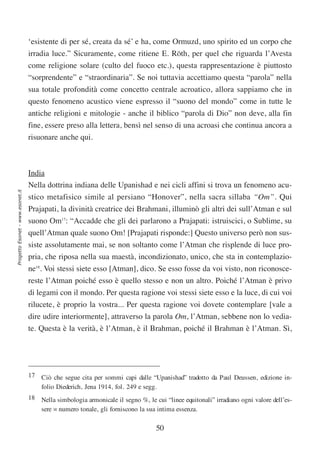 ‘esistente di per sé, creata da sé’ e ha, come Ormuzd, uno spirito ed un corpo che
                                  irradia luce.” Sicuramente, come ritiene E. Röth, per quel che riguarda l’Avesta
                                  come religione solare (culto del fuoco etc.), questa rappresentazione è piuttosto
                                  “sorprendente” e “straordinaria”. Se noi tuttavia accettiamo questa “parola” nella
                                  sua totale profondità come concetto centrale acroatico, allora sappiamo che in
                                  questo fenomeno acustico viene espresso il “suono del mondo” come in tutte le
                                  antiche religioni e mitologie - anche il biblico “parola di Dio” non deve, alla fin
                                  fine, essere preso alla lettera, bensì nel senso di una acroasi che continua ancora a
                                  risuonare anche qui.



                                  India
                                  Nella dottrina indiana delle Upanishad e nei cicli affini si trova un fenomeno acu-
Progetto Esonet - www.esonet.it




                                  stico metafisico simile al persiano “Honover”, nella sacra sillaba “Om”. Qui
                                  Prajapati, la divinità creatrice dei Brahmani, illuminò gli altri dei sull’Atman e sul
                                  suono Om17: “Accadde che gli dei parlarono a Prajapati: istruiscici, o Sublime, su
                                  quell’Atman quale suono Om! [Prajapati risponde:] Questo universo però non sus-
                                  siste assolutamente mai, se non soltanto come l’Atman che risplende di luce pro-
                                  pria, che riposa nella sua maestà, incondizionato, unico, che sta in contemplazio-
                                  ne18. Voi stessi siete esso [Atman], dico. Se esso fosse da voi visto, non riconosce-
                                  reste l’Atman poiché esso è quello stesso e non un altro. Poiché l’Atman è privo
                                  di legami con il mondo. Per questa ragione voi stessi siete esso e la luce, di cui voi
                                  rilucete, è proprio la vostra... Per questa ragione voi dovete contemplare [vale a
                                  dire udire interiormente], attraverso la parola Om, l’Atman, sebbene non lo vedia-
                                  te. Questa è la verità, è l’Atman, è il Brahman, poiché il Brahman è l’Atman. Sì,




                                  17 Ciò che segue cita per sommi capi dalle “Upanishad” tradotto da Paul Deussen, edizione in-
                                     folio Diederich, Jena 1914, fol. 249 e segg.
                                  18 Nella simbologia armonicale il segno %, le cui “linee equitonali” irradiano ogni valore dell’es-
                                     sere = numero tonale, gli forniscono la sua intima essenza.

                                                                                 50
 