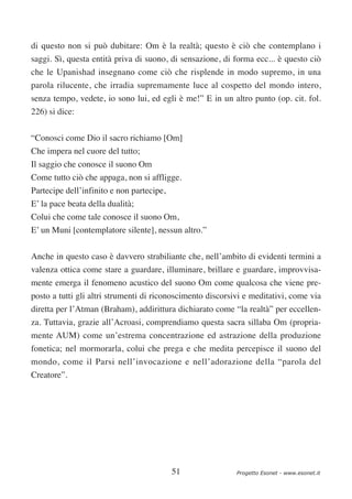 di questo non si può dubitare: Om è la realtà; questo è ciò che contemplano i
saggi. Sì, questa entità priva di suono, di sensazione, di forma ecc... è questo ciò
che le Upanishad insegnano come ciò che risplende in modo supremo, in una
parola rilucente, che irradia supremamente luce al cospetto del mondo intero,
senza tempo, vedete, io sono lui, ed egli è me!” E in un altro punto (op. cit. fol.
226) si dice:

“Conosci come Dio il sacro richiamo [Om]
Che impera nel cuore del tutto;
Il saggio che conosce il suono Om
Come tutto ciò che appaga, non si affligge.
Partecipe dell’infinito e non partecipe,
E’ la pace beata della dualità;
Colui che come tale conosce il suono Om,
E’ un Muni [contemplatore silente], nessun altro.”


Anche in questo caso è davvero strabiliante che, nell’ambito di evidenti termini a
valenza ottica come stare a guardare, illuminare, brillare e guardare, improvvisa-
mente emerga il fenomeno acustico del suono Om come qualcosa che viene pre-
posto a tutti gli altri strumenti di riconoscimento discorsivi e meditativi, come via
diretta per l’Atman (Braham), addirittura dichiarato come “la realtà” per eccellen-
za. Tuttavia, grazie all’Acroasi, comprendiamo questa sacra sillaba Om (propria-
mente AUM) come un’estrema concentrazione ed astrazione della produzione
fonetica; nel mormorarla, colui che prega e che medita percepisce il suono del
mondo, come il Parsi nell’invocazione e nell’adorazione della “parola del
Creatore”.




                                           51               Progetto Esonet - www.esonet.it
 