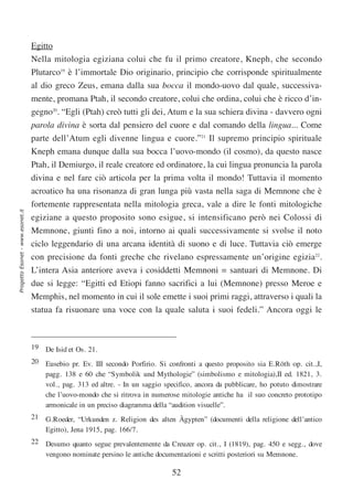 Egitto
                                  Nella mitologia egiziana colui che fu il primo creatore, Kneph, che secondo
                                  Plutarco19 è l’immortale Dio originario, principio che corrisponde spiritualmente
                                  al dio greco Zeus, emana dalla sua bocca il mondo-uovo dal quale, successiva-
                                  mente, promana Ptah, il secondo creatore, colui che ordina, colui che è ricco d’in-
                                  gegno20. “Egli (Ptah) creò tutti gli dei, Atum e la sua schiera divina - davvero ogni
                                  parola divina è sorta dal pensiero del cuore e dal comando della lingua... Come
                                  parte dell’Atum egli divenne lingua e cuore.”21 Il supremo principio spirituale
                                  Kneph emana dunque dalla sua bocca l’uovo-mondo (il cosmo), da questo nasce
                                  Ptah, il Demiurgo, il reale creatore ed ordinatore, la cui lingua pronuncia la parola
                                  divina e nel fare ciò articola per la prima volta il mondo! Tuttavia il momento
                                  acroatico ha una risonanza di gran lunga più vasta nella saga di Memnone che è
                                  fortemente rappresentata nella mitologia greca, vale a dire le fonti mitologiche
Progetto Esonet - www.esonet.it




                                  egiziane a questo proposito sono esigue, si intensificano però nei Colossi di
                                  Memnone, giunti fino a noi, intorno ai quali successivamente si svolse il noto
                                  ciclo leggendario di una arcana identità di suono e di luce. Tuttavia ciò emerge
                                  con precisione da fonti greche che rivelano espressamente un’origine egizia22.
                                  L’intera Asia anteriore aveva i cosiddetti Memnoni = santuari di Memnone. Di
                                  due si legge: “Egitti ed Etiopi fanno sacrifici a lui (Memnone) presso Meroe e
                                  Memphis, nel momento in cui il sole emette i suoi primi raggi, attraverso i quali la
                                  statua fa risuonare una voce con la quale saluta i suoi fedeli.” Ancora oggi le



                                  19 De Isid et Os. 21.
                                  20 Eusebio pr. Ev. III secondo Porfirio. Si confronti a questo proposito sia E.Röth op. cit.,I,
                                     pagg. 138 e 60 che “Symbolik und Mythologie” (simbolismo e mitologia),II ed. 1821, 3.
                                     vol., pag. 313 ed altre. - In un saggio specifico, ancora da pubblicare, ho potuto dimostrare
                                     che l’uovo-mondo che si ritrova in numerose mitologie antiche ha il suo concreto prototipo
                                     armonicale in un preciso diagramma della “audition visuelle”.
                                  21 G.Roeder, “Urkunden z. Religion des alten Ägypten” (documenti della religione dell’antico
                                     Egitto), Jena 1915, pag. 166/7.
                                  22 Desumo quanto segue prevalentemente da Creuzer op. cit., I (1819), pag. 450 e segg., dove
                                     vengono nominate persino le antiche documentazioni e scritti posteriori su Memnone.

                                                                                52
 
