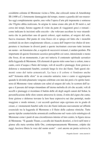 cosiddette colonne di Memnone vicino a Tebe, due colossali statue di Amenhotep
III (1400 a.C.) fortemente danneggiate dal tempo, stanno a guardia del suo mauso-
leo oggi completamente sparito, una volta l’opera d’arte più imponente e sontuosa
che l’Egitto abbia realizzato. In origine le statue erano alte più di 20 metri e, nel
corso dei tempi, furono oggetto di visite da parte di viaggiatori greci e romani -
come indicano le incisioni sullo zoccolo - che volevano ascoltare la voce straordi-
naria che in particolare uno di questi colossi, ogni mattino, al sorgere del sole,
faceva risuonare. Dal punto di vista fisico ciò si spiega col fatto che i monoliti
costituiti da un duro conglomerato siliceo, a causa dell’improvviso sbalzo di tem-
peratura si incrinano in diversi punti e queste incrinature creavano tutte insieme
un suono - un fenomeno che, a seguito di successivi restauri, è andato perduto. Più
importante di questo fenomeno acustico percepibile coi sensi, intenzionale o meno
che fosse, di un monumento, è per noi tuttavia il contenuto spirituale acroatico
della leggenda di Memnone. Gli elementi di questo mito sono luce e colore, tono e
canto, corsi d’acqua e fluire del tempo, voli di uccelli e piumaggi, feste gioiose e
dolorose e monumenti funebri, costruiti lungo le rive dei fiumi. Tutti questi ele-
menti sono del tutto armonicali. La luce e il colore si fondono anche
nell’“Armonia delle sfere” in un concetto unitario; tono e canto si aggiungono
quando le divinità planetarie vengono celebrate con inni dai preti e lo spirito lumi-
noso di Memnone viene salutato con salmi al sorgere del sole; lo scorrere dell’ac-
qua e il passare del tempo rimandano all’eterna melodia di ciò che accade; voli di
uccelli e piumaggi ci ricordano il battito delle ali degli angeli canori del Sohar, la
personificazione delle sfere sonore attraverso le sirene, il mito del cigno che canta;
feste gioiose e dolorose trovano la loro base espressiva nei due prototipi, modo
maggiore e modo minore, i cui accordi qualsiasi arpa egiziana era in grado di
creare, e i monumenti funebri sulle rive dei fiumi indicano nuovamente un’affinità
essenziale tra la leggenda di Memnone e il fluire delle cadenze ritmiche. Tutte
queste tipiche caratteristiche armonicali confluiscono nel vasto ciclo mitologico di
Memnone come i punti di una circonferenza intorno al loro centro, la figura stessa
di Memnone. “E quando Titano, a cavallo dei bianchi destrieri, si levò nell’etere e
giunse alla meta serotina delle Ore, contemporaneamente Memnone, colpito dai
raggi, lasciava libera la voce dal suono acuto” - così ancora un poeta scriveva la

                                         53                  Progetto Esonet - www.esonet.it
 