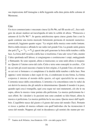 sua impressione dell’immagine e della leggenda sulla dura pietra delle colonne di
                                  Memnone.



                                  Cina
                                  Un ricco commerciante e mecenate cinese Lü Pu We, nel III secolo a.C., fece redi-
                                  gere da alcuni studiosi un’enciclopedia di tutto lo scibile di allora: “Primavera e
                                  autunno di Lü Pu We”23. In questa antichissima opera cinese giunta fino a noi la
                                  quale contiene una teoria musicale fortemente permeata di momenti numerico-
                                  armonicali, leggiamo quanto segue: “Le origini della musica sono molto lontane.
                                  Deriva dalla misura e affonda le sue radici nel grande Uno. La grande unità genera
                                  due poli [1/n ← 1/1 → n/1]; questi due poli generano la forza delle tenebre e della
                                  luce. La forza dell’oscurità e della luce si trasforma; l’una sale verso l’alto, mentre
Progetto Esonet - www.esonet.it




                                  l’altra sprofonda nell’abisso; si congiungono e costituiscono i corpi, ondeggiando
                                  e fluttuando. Se sono separati, allora si riuniscono; se sono uniti allora si risepara-
                                  no. Questo è l’eterno corso del cielo. Cielo e terra sono concepiti in cerchio... Ciò
                                  da cui tutti gli esseri nascono e hanno la loro origine, è il grande Uno; ciò attraver-
                                  so cui essi si formano e si completano è la dualità delle tenebre e della luce. Non
                                  appena i semi iniziano a dare segni di vita, si condensano in una forma. La forma
                                  corporea è interna al mondo dello spazio, ed ogni spazialità ha un suono.
                                  L’armonia nasce dalla concordanza. L’armonia e la concordanza sono le radici da
                                  cui derivò la musica che gli antichi re determinarono. Quando il mondo è in pace,
                                  quando ogni cosa è tranquilla, ogni cosa segue nei suoi mutamenti, ciò che le sta
                                  sopra, allora la musica viene portata alla perfezione. La musica perfezionata ha i
                                  suoi effetti. Se i desideri e le passioni non sono condotti su falsi binari, allora la
                                  musica si perfeziona. La musica perfetta ha la sua causa. Questa nasce dall’equili-
                                  brio. L’equilibrio nasce dal giusto e il giusto dal senso del mondo (Tao). Pertanto
                                  si riesce a parlare di musica soltanto con quell’individuo che ha riconosciuto il
                                  senso del mondo. Neppure gli stati in decadenza e gli uomini che stanno per soc-



                                  23 Tradotto da R.Wilhelm, Jena Diederichs 1928 - cito dalle pagine 56/57.

                                                                                54
 