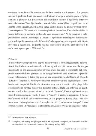 combere rinunciano alla musica; ma la loro musica non è serena... La grande
musica è qualcosa di cui gioiscono e si dilettano principe e suddito, padre e figlio,
anziano e giovane. La gioia nasce dall’equilibrio interno; l’equilibrio interiore
nasce dal senso (Tao). Quello che viene definito ‘senso’ (Tao), è qualcosa che si
guarda senza vederlo, che si ascolta senza udirlo, non se ne può avere una perce-
zione corporea. Chi riconosce la contemplazione immediata, l’ascolto inudibile, la
forma informe, si avvicina molto alla vera conoscenza.” Nelle orazioni e nelle
parabole dei taoisti Dschuangtsi e Liadsi24 si riprendono meravigliosi miti ed alle-
gorie sul significato universale di “musica”, che appartengono a quanto vi è di più
profondo e suggestivo, di quanto sia mai stato scritto su quest’arte nel senso di
un’acroasi - pressapoco 2500 anni fa!



Polinesia
Il nostro breve compendio sui popoli extraeuropei e il loro atteggiamento nei con-
fronti di ciò che è acustico-tonale nel suo significato più esteso, sarebbe troppo
incompleto se non considerassimo un’etnia il cui pensiero e sentimento nel com-
plesso sono addirittura permeati da un atteggiamento di base acroatico: la popola-
zione polinesiana. Il fatto che esso ci sia accessibile lo dobbiamo al libro di
E.Reche “Tangaloa”25. Reche poté studiare pensiero e anima degli indigeni - pro-
babilmente in qualità di ufficiale di marina - ancora ai tempi in cui la piaga della
colonizzazione europea non aveva distrutto tutto. L’intera vita interiore di questi
uomini si rifà a due concetti visuali ed acustici: “Moana”, l’azzurro privo di super-
ficie, l’infinito privo di realtà, il mare, e “Langi”, il canto, la creazione, il flusso
dell’eternità al di là della comprensione. A tale proposito Reche dice: “Ma vi è
forse una contemplazione che è semplicemente ed unicamente tempo? Il suo
occhio colorato (di ‘Tangata’) lo abbandona qui, egli si rivolge all’orecchio - talin-



24 Ibidem tradotto da R.Wilhelm.
25 “Tangaloa, ein Beitrag zur geistigen Kultur der Polynesier” (Tangaloa, un contributo alla cul-
   tura spirituale dei Polinesiani), Monaco, Oldenbourg Verlag, 1926.

                                              55                    Progetto Esonet - www.esonet.it
 