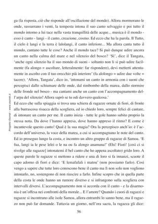ga (la risposta, ciò che risponde all’oscillazione del mondo). Allora mormorano le
                                  onde, sussurrano i venti, la tempesta intona il suo canto selvaggio e poi tutto il
                                  mondo intorno a lui tace nella vasta tranquillità delle acque... musica è il mondo -
                                  esso è canto - langi - il canto, creazione, cosmo. Ed ecco che ha la parola. Il Tutto,
                                  il cielo è langi e la terra è lalolangi, il canto inferiore... Ma allora canta tutto il
                                  mondo, cantano tutte le cose? Anche il mondo tace? Si può dunque udire ancora
                                  un canto nella calma del mare e nel silenzio del bosco? ‘Sì’, dice il Tangata,
                                  ‘anche ogni silenzio ha il suo mondo di suoni - soltanto non li si può udire facil-
                                  mente (fa alongo = ascoltare, letteralmente: far rispondere), devi metterti attenta-
                                  mente in ascolto con il tuo orecchio più interiore’ (fa alolongo = udire due volte =
                                  tacere). ‘Allora, Tangata’, dico io, ‘intonami un canto in armonia con i suoni che
                                  percepisci dallo schiumare delle onde, dal rimbombo della marea, dallo stormire
                                  delle fronde nel bosco - ma cantami anche un canto con l’accompagnamento del-
Progetto Esonet - www.esonet.it




                                  l’arpa del silenzio! Allora saprò se tu odi davvero qualcosa.’
                                  Ed ecco che sulla spiaggia si trova una schiera di ragazze ornate di fiori, di fronte
                                  alla burrascosa risacca della scogliera, ed io chiedo loro, sempre felici di cantare,
                                  di intonare un canto per me. Il canto inizia - tutte le gole hanno subito proprio la
                                  stessa nota. Da dove l’hanno appresa, dove hanno appreso il ritmo? E come è
                                  incantevole questo canto! Qual è la sua magia? Ora la percepisco anch’io: è l’ac-
                                  cordo dell’universo, la voce della marea, a cui si accompagnano le note del canto.
                                  Ed io proseguo lungo la costa, e incontro un altro gruppo di ragazze di Samoa. ‘E
                                  fua, langi ia le pese lelei o le na ou fa alongo anamuna!’ (Ehi! Fiori! [così ci si
                                  rivolge alle ragazze] intonatemi il bel canto che ho appena ascoltato) grido loro. A
                                  queste parole le ragazze si mettono a ridere e una di loro si fa innanzi, scuote il
                                  capo adorno di fiori e dice: ‘E lemafafali i matou’ (non possiamo farlo). Così
                                  vengo a sapere che tutte loro conoscono bene il canto ma lì non solo non vogliono
                                  intonarlo, no, sostengono di non riuscire a farlo. Infine scopro che in quella parte
                                  della costa le onde hanno un rumore diverso e si infrangono sulla scogliera con
                                  intervalli diversi. L’accompagnamento non si accorda con il canto - e la disarmo-
                                  nia è un’offesa nei confronti della morale... E l’amore? Quando i cuori di ragazzi e
                                  ragazze si incontrano alle isole Samoa, allora entrambi lo sanno bene, ma il ragaz-
                                  zo non può far domande. Tuttavia un giorno, nell’ora sacra, la ragazza gli dice:

                                                                            56
 