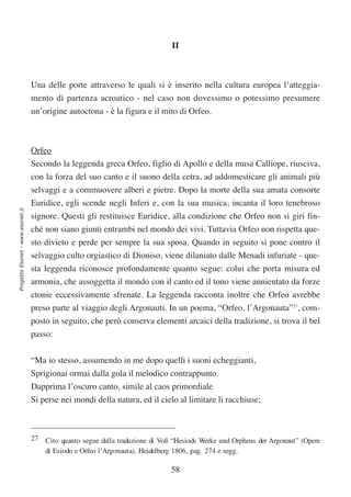 II



                                  Una delle porte attraverso le quali si è inserito nella cultura europea l’atteggia-
                                  mento di partenza acroatico - nel caso non dovessimo o potessimo presumere
                                  un’origine autoctona - è la figura e il mito di Orfeo.



                                  Orfeo
                                  Secondo la leggenda greca Orfeo, figlio di Apollo e della musa Calliope, riusciva,
                                  con la forza del suo canto e il suono della cetra, ad addomesticare gli animali più
                                  selvaggi e a commuovere alberi e pietre. Dopo la morte della sua amata consorte
                                  Euridice, egli scende negli Inferi e, con la sua musica, incanta il loro tenebroso
Progetto Esonet - www.esonet.it




                                  signore. Questi gli restituisce Euridice, alla condizione che Orfeo non si giri fin-
                                  ché non siano giunti entrambi nel mondo dei vivi. Tuttavia Orfeo non rispetta que-
                                  sto divieto e perde per sempre la sua sposa. Quando in seguito si pone contro il
                                  selvaggio culto orgiastico di Dioniso, viene dilaniato dalle Menadi infuriate - que-
                                  sta leggenda riconosce profondamente quanto segue: colui che porta misura ed
                                  armonia, che assoggetta il mondo con il canto ed il tono viene annientato da forze
                                  ctonie eccessivamente sfrenate. La leggenda racconta inoltre che Orfeo avrebbe
                                  preso parte al viaggio degli Argonauti. In un poema, “Orfeo, l’Argonauta”27, com-
                                  posto in seguito, che però conserva elementi arcaici della tradizione, si trova il bel
                                  passo:


                                  “Ma io stesso, assumendo in me dopo quelli i suoni echeggianti,
                                  Sprigionai ormai dalla gola il melodico contrappunto.
                                  Dapprima l’oscuro canto, simile al caos primordiale
                                  Si perse nei mondi della natura, ed il cielo al limitare li racchiuse;



                                  27 Cito quanto segue dalla traduzione di Voß “Hesiods Werke und Orpheus der Argonaut” (Opere
                                     di Esiodo e Orfeo l’Argonauta), Heidelberg 1806, pag. 274 e segg.

                                                                              58
 