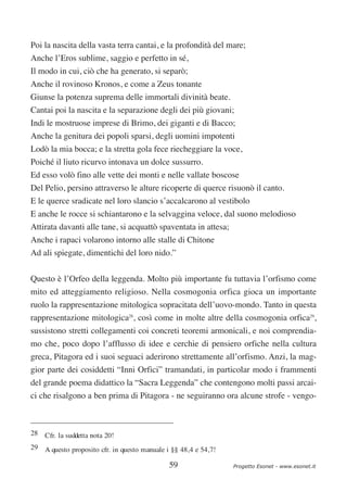 Poi la nascita della vasta terra cantai, e la profondità del mare;
Anche l’Eros sublime, saggio e perfetto in sé,
Il modo in cui, ciò che ha generato, si separò;
Anche il rovinoso Kronos, e come a Zeus tonante
Giunse la potenza suprema delle immortali divinità beate.
Cantai poi la nascita e la separazione degli dei più giovani;
Indi le mostruose imprese di Brimo, dei giganti e di Bacco;
Anche la genitura dei popoli sparsi, degli uomini impotenti
Lodò la mia bocca; e la stretta gola fece riecheggiare la voce,
Poiché il liuto ricurvo intonava un dolce sussurro.
Ed esso volò fino alle vette dei monti e nelle vallate boscose
Del Pelio, persino attraverso le alture ricoperte di querce risuonò il canto.
E le querce sradicate nel loro slancio s’accalcarono al vestibolo
E anche le rocce si schiantarono e la selvaggina veloce, dal suono melodioso
Attirata davanti alle tane, si acquattò spaventata in attesa;
Anche i rapaci volarono intorno alle stalle di Chitone
Ad ali spiegate, dimentichi del loro nido.”

Questo è l’Orfeo della leggenda. Molto più importante fu tuttavia l’orfismo come
mito ed atteggiamento religioso. Nella cosmogonia orfica gioca un importante
ruolo la rappresentazione mitologica sopracitata dell’uovo-mondo. Tanto in questa
rappresentazione mitologica28, così come in molte altre della cosmogonia orfica29,
sussistono stretti collegamenti coi concreti teoremi armonicali, e noi comprendia-
mo che, poco dopo l’afflusso di idee e cerchie di pensiero orfiche nella cultura
greca, Pitagora ed i suoi seguaci aderirono strettamente all’orfismo. Anzi, la mag-
gior parte dei cosiddetti “Inni Orfici” tramandati, in particolar modo i frammenti
del grande poema didattico la “Sacra Leggenda” che contengono molti passi arcai-
ci che risalgono a ben prima di Pitagora - ne seguiranno ora alcune strofe - vengo-



28 Cfr. la suddetta nota 20!
29 A questo proposito cfr. in questo manuale i §§ 48,4 e 54,7!

                                              59                 Progetto Esonet - www.esonet.it
 