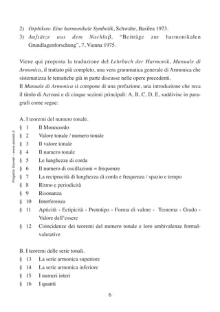 2) Orphikon- Eine harmonikale Symbolik, Schwabe, Basilea 1973.
                                  3) Aufsätze aus dem Nachla β , “Beiträge zur harmonikalen
                                      Grundlagenforschung”, 7, Vienna 1975.


                                  Viene qui proposta la traduzione del Lehrbuch der Harmonik, Manuale di
                                  Armonica, il trattato più completo, una vera grammatica generale di Armonica che
                                  sistematizza le tematiche già in parte discusse nelle opere precedenti.
                                  Il Manuale di Armonica si compone di una prefazione, una introduzione che reca
                                  il titolo di Acroasi e di cinque sezioni principali: A, B, C, D, E, suddivise in para-
                                  grafi come segue:


                                  A. I teoremi del numero tonale.
                                  § 1      Il Monocordo
Progetto Esonet - www.esonet.it




                                  § 2      Valore tonale / numero tonale
                                  § 3      Il valore tonale
                                  § 4      Il numero tonale
                                  § 5      Le lunghezze di corda
                                  § 6      Il numero di oscillazioni = frequenze
                                  § 7      La reciprocità di lunghezza di corda e frequenza / spazio e tempo
                                  § 8      Ritmo e periodicità
                                  § 9      Risonanza
                                  § 10     Interferenza
                                  § 11     Apticità - Ectipicità - Prototipo - Forma di valore - Teorema - Grado -
                                           Valore dell’essere
                                  § 12     Coincidenze dei teoremi del numero tonale e loro ambivalenze formal-
                                           valutative


                                  B. I teoremi delle serie tonali.
                                  § 13     La serie armonica superiore
                                  § 14     La serie armonica inferiore
                                  § 15     I numeri interi
                                  § 16     I quanti

                                                                            6
 