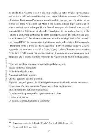 no attribuiti a Pitagora stesso o alla sua scuola. Le sette orfiche (specialmente
                                  nell’Attica e nell’Italia meridionale) erano essenzialmente estranee all’ellenismo
                                  edonistico. Praticavano l’astinenza in molti ambiti, insegnavano che vicino ad un
                                  mondo del Bene ve n’è uno del Male e che l’anima umana dopo alcuni cicli di
                                  reincarnazioni verrà infine purificata fino ad assurgere alla luce di una sorta di
                                  immortalità. La dottrina di un abissale coinvolgimento in ciò che è terreno e che
                                  l’anima è immortale costituisce la piena contrapposizione dell’orfismo alla con-
                                  cettualità omerica30. Desidero ora mostrare alcuni brani degli inni orfici rimastici
                                  che Eduard Röth31 ha ricomposto e tradotto con molto zelo e fatica. Röth raccoglie
                                  i frammenti sotto il titolo di “Sacra leggenda” (“Orfeo, quando cantava la sacra
                                  leggenda che contiene la verità - ιερòς λóγος “, dice Clemente Alessandrino
                                                                      ‘
                                  Protrettico c. VII in una più ampia citazione) li commenta esaurientemente ed è
                                  del parere che il poema sia stato composto da Pitagora sulla base di fonti egiziane:
Progetto Esonet - www.esonet.it




                                  “Giovani, ascoltate con venerazione tutto quel che seguirà.
                                  Voglio cantare ai consacrati.
                                  Profani chiudete le porte.
                                  Ascoltaci, celebrato numero,
                                  Che hai generato divinità e uomini!
                                  Figlio di Leto, o Signore, che illumini potentemente irradiando luce in lontananza,
                                  Osservatore che tutto annuncia, Signore degli dei e degli uomini,
                                  Elio, tu che ti libri sublime su ali dorate:
                                  Da te ho sentito questa profezia proveniente dal cielo,
                                  E la tua sentenza io,
                                  Di essa io, Signore, ti chiamo a testimone!




                                  30 A questo proposito cfr. E. Rohde: “Psyche”, 5. e 6. ed. 1919, II, pag. 131.
                                  31 Op. cit., vol. II, 2. sez. 1858.

                                                                                 60
 