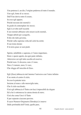 Una potenza è, un dio, l’origine poderosa di tutto il mondo;
Uno egli, fonte di se stesso.
Dall’Uno deriva tutto il creato,
In esso egli appare;
Poiché nessuno dei mortali è
In grado di contemplare lui stesso;
Egli è avvolto nell’oscurità
E noi mortali abbiamo solo miseri occhi mortali,
Troppo deboli per scorgerlo,
Il dio che tutto governa.
Poiché sulla suprema volta del cielo ha eretto
Il suo trono dorato
E la terra giace ai suoi piedi.


Spirito, infallibile e supremo, è l’etere imperituro.
Etere e spazio aperto, da ogni parte infinito,
Attraverso cui egli tutto ascolta ed osserva;
Poiché non c’è discorso, non c’è tono,
Non c’è rumore, non c’è voce,
Che sfugga all’orecchio di Zeus.

Egli [Zeus] abbraccia tutt’intorno l’universo con l’etere infinito
E ne mette al centro il cielo;
In esso la potente terra
Insieme al mare e alle meraviglie tutte,
Che il cielo racchiude;
Così egli abbraccia il Tutto con lacci impossibili da slegare
Ed a lui è sottomessa la catena dorata di etere;
Così che come Uno è il Tutto
E pur separato ciascuno persiste.
Il sacro Numero Originario [Tetraktys] si muove
Dalle profondità dell’Unità, quelle pure,

                                           61               Progetto Esonet - www.esonet.it
 