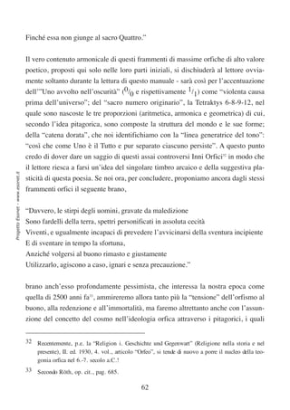 Finché essa non giunge al sacro Quattro.”


                                  Il vero contenuto armonicale di questi frammenti di massime orfiche di alto valore
                                  poetico, proposti qui solo nelle loro parti iniziali, si dischiuderà al lettore ovvia-
                                  mente soltanto durante la lettura di questo manuale - sarà così per l’accentuazione
                                  dell’”Uno avvolto nell’oscurità” (0/0 e rispettivamente 1/1) come “violenta causa
                                  prima dell’universo”; del “sacro numero originario”, la Tetraktys 6-8-9-12, nel
                                  quale sono nascoste le tre proporzioni (aritmetica, armonica e geometrica) di cui,
                                  secondo l’idea pitagorica, sono composte la struttura del mondo e le sue forme;
                                  della “catena dorata”, che noi identifichiamo con la “linea generatrice del tono”:
                                  “così che come Uno è il Tutto e pur separato ciascuno persiste”. A questo punto
                                  credo di dover dare un saggio di questi assai controversi Inni Orfici32 in modo che
                                  il lettore riesca a farsi un’idea del singolare timbro arcaico e della suggestiva pla-
Progetto Esonet - www.esonet.it




                                  sticità di questa poesia. Se noi ora, per concludere, proponiamo ancora dagli stessi
                                  frammenti orfici il seguente brano,

                                  “Davvero, le stirpi degli uomini, gravate da maledizione
                                  Sono fardelli della terra, spettri personificati in assoluta cecità
                                  Viventi, e ugualmente incapaci di prevedere l’avvicinarsi della sventura incipiente
                                  E di sventare in tempo la sfortuna,
                                  Anziché volgersi al buono rimasto e giustamente
                                  Utilizzarlo, agiscono a caso, ignari e senza precauzione.”


                                  brano anch’esso profondamente pessimista, che interessa la nostra epoca come
                                  quella di 2500 anni fa33, ammireremo allora tanto più la “tensione” dell’orfismo al
                                  buono, alla redenzione e all’immortalità, ma faremo altrettanto anche con l’assun-
                                  zione del concetto del cosmo nell’ideologia orfica attraverso i pitagorici, i quali


                                  32 Recentemente, p.e. la “Religion i. Geschichte und Gegenwart” (Religione nella storia e nel
                                     presente), II. ed. 1930, 4. vol., articolo “Orfeo”, si tende di nuovo a porre il nucleo della teo-
                                     gonia orfica nel 6.-7. secolo a.C.!
                                  33 Secondo Röth, op. cit., pag. 685.

                                                                                  62
 