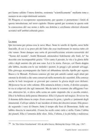 poi hanno saldato l’intera dottrina, sostenuta “scientificamente” mediante tono e
numero in un corpo dottrinale unitario.
Di Pitagora ci occuperemo separatamente, per quanto ci permettono i limiti di
questa introduzione, nel terzo capitolo. Diamo quindi per scontata in questa sede
la conoscenza del suo nome e della sua dottrina e cerchiamo ulteriori elementi
acroatici nell’ambito culturale greco.



Le muse
Qui troviamo per prima cosa le nove Muse. Sono le sorelle di Apollo, nove belle
fanciulle, di cui si sa poco più del fatto che esse trasformano in musica tutto ciò
che sanno. Sono dunque una sorta di personificazione astratto-sensoriale del
“Suono del mondo”. André Bonnard, attenendosi fedelmente alle fonti, le34 ha
descritte con incomparabile grazia: “Clio canta il passato, la vita e la gloria delle
città e degli uomini che più non sono. Lei è la storia. Euterpe, col flauto doppio
alle labbra, incanta con le sue melodie i pastori, le greggi e gli animali selvaggi.
Ella girovaga accompagnata dai Satiri ed abbandona talvolta Apollo per seguire
Bacco e le Menadi. Polimnia conosce gli inni più antichi cantati sugli altari per
onorare le divinità e che sono conservati nella memoria dei sacerdoti. Ella conosce
anche le lodi insegnate ai giovani per cantare la gloria degli eroi defunti.
Melpomene ha un volto solenne. Ella annuncia dolore e morte, il destino assegna-
to sia ai colpevoli che agli innocenti. Ma da tutte le sventure che affliggono l’uo-
mo, attraverso lei, si eleva sulla scena un canto stupendo che si ascolta estatici.
Ella è la bellezza della poesia liberatrice. Ella è il piacere nel tragico. Tersicore ha
il demone della danza in corpo. Erato conosce le gioie, i giochi e i patimenti degli
innamorati. Calliope adatta il suo incedere al ritmo dei discorsi umani. Ella proce-
de seguendo i versi di Omero, batte il tempo alle frasi di Demostene. Sulle sue
labbra sboccia la musicalità. Urania ha occhi come cielo e stella. Canta l’orbita
dei pianeti. Ella è l’armonia delle sfere. Talia, l’ultima, è la più bella e maliziosa;


34 Ne “Die Götter Griechenlands” (Gli dei della Grecia), Büchergilde Zurigo 1946, pag. 136/7.


                                              63                    Progetto Esonet - www.esonet.it
 