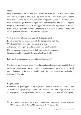 Sirene
Originariamente le Sirene non sono affatto le seduttrici, che noi conosciamo
dall’Odissea. Vergini di incantevole bellezza, dotate di voci meravigliose, furono
maledette da Cerere poiché esse, che erano compagne di gioco di Proserpina, ave-
vano lasciato che questa venisse rapita senza andarle in aiuto. Ora tendono agguati
lungo la costa marina a navi di passaggio per ammaliarle e portarle alla rovina.
Solo Orfeo, l’argonauta, riuscirà a redimerle. Il suo canto le strega al punto che
esse si gettano nel vuoto e si trasformano in pietre:

“Allora risuonava la mia musica; e giù dalle rocce candide
Le sirene guardavano stupite, dimentiche delle proprie melodie.
Queste gettarono via i propri flauti, quelle le lire;
Alto emisero un sospiro giacché si compiva il loro tragico fato,
Che portava una morte prevista; e dall’irto pendio del crepaccio
Si gettarono nelle profondità del mare ribollente di sale.


In forma di sassi riapparvero ora e di terribile aspetto.”36

Questo mito me lo spiego come il conflitto del mondo divino dei suoni (Orfeo) e
quello terreno sensuale (Sirene) e come il superamento di quest’ultimo grazie al
primo. In Omero le Sirene sono uccelli magici dal canto ammaliante e dal volto e
dal busto di fanciulle.



Il cigno canoro
L’elemento del piumaggio, del dispiegamento delle ali ci ricorda il vero uccello
“armonicale” magico: il cigno canoro e in generale tutti i miti degli dei alati che
accompagnano il dispiegare delle ali con inni e canti. I cigni sono sacri ad Apollo.



36 Da “Orpheus, der Argonaut” (Orfeo, l’Argonauta), tradotto da J. H. Voß nelle sue
   “Mythologische Briefe” (Lettere Mitologiche), vol. II 1794, pagg. 42/3.

                                           65                  Progetto Esonet - www.esonet.it
 