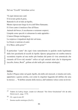Nel suo “Uccelli” Aristofane scrive:


                                  “E cigni intonavano canti
                                  E levavano grida di gioia,
                                  Battendo le ali in lode ad Apollo,
                                  Mentre riposavano lungo la riva dell’Ebro fluttuante;
                                  E il loro canto si innalzava fino all’Etere:
                                  Animali del bosco, li ascoltarono e restarono sorpresi,
                                  Limpide come specchi si calmarono le onde appiattite -
                                  L’intero Olimpo riecheggiava,
                                  La sorpresa si impadronì degli dei sul trono,
                                  Le Grazie si unirono al canto
                                  E le Muse, nella gioia!”37
Progetto Esonet - www.esonet.it




                                  Il particolare “canto” dei cigni viene naturalmente in qualche modo legittimato
                                  dalla loro peculiarità di uccelli di Apollo. Questa spiegazione mi sembra tuttavia
                                  secondaria rispetto ad una molto più fondata dal punto di vista armonicale che
                                  rimanda all’Uovo del mondo38 orfico ed agli animali alati che lo depongono
                                  (uccello, fenice, Roch*, grifone ed altri nelle più svariate mitologie).



                                  Delfino
                                  Anche il Pegaso alato sul quale Apollo, dio delle arti musicali, si innalza nel cielo,
                                  appartiene a questa cerchia, così come la singolare leggenda del delfino che ama
                                  la musica: ... “Il delfino amante della musica, dall’andatura veloce come un levrie-




                                  37 Tradotto da Ludwig Seeger, citando da A.Bonnard: “Die Götter Griechenland” (Gli dei della
                                     Grecia) op.cit., pagg. 137/8.
                                  38 Cfr. sopra la nota 20!
                                  *   Enorme uccello mitologico [N.d.T.].

                                                                              66
 