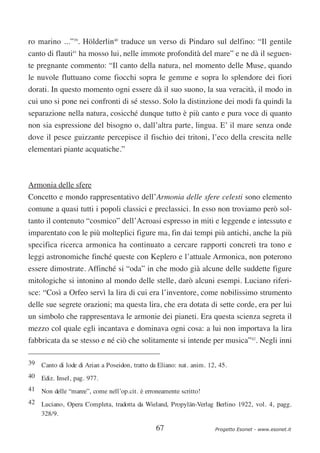 ro marino ...”39. Hölderlin40 traduce un verso di Pindaro sul delfino: “Il gentile
canto di flauti41 ha mosso lui, nelle immote profondità del mare” e ne dà il seguen-
te pregnante commento: “Il canto della natura, nel momento delle Muse, quando
le nuvole fluttuano come fiocchi sopra le gemme e sopra lo splendore dei fiori
dorati. In questo momento ogni essere dà il suo suono, la sua veracità, il modo in
cui uno si pone nei confronti di sé stesso. Solo la distinzione dei modi fa quindi la
separazione nella natura, cosicché dunque tutto è più canto e pura voce di quanto
non sia espressione del bisogno o, dall’altra parte, lingua. E’ il mare senza onde
dove il pesce guizzante percepisce il fischio dei tritoni, l’eco della crescita nelle
elementari piante acquatiche.”



Armonia delle sfere
Concetto e mondo rappresentativo dell’Armonia delle sfere celesti sono elemento
comune a quasi tutti i popoli classici e preclassici. In esso non troviamo però sol-
tanto il contenuto “cosmico” dell’Acroasi espresso in miti e leggende e intessuto e
imparentato con le più molteplici figure ma, fin dai tempi più antichi, anche la più
specifica ricerca armonica ha continuato a cercare rapporti concreti tra tono e
leggi astronomiche finché queste con Keplero e l’attuale Armonica, non poterono
essere dimostrate. Affinché si “oda” in che modo già alcune delle suddette figure
mitologiche si intonino al mondo delle stelle, darò alcuni esempi. Luciano riferi-
sce: “Così a Orfeo servì la lira di cui era l’inventore, come nobilissimo strumento
delle sue segrete orazioni; ma questa lira, che era dotata di sette corde, era per lui
un simbolo che rappresentava le armonie dei pianeti. Era questa scienza segreta il
mezzo col quale egli incantava e dominava ogni cosa: a lui non importava la lira
fabbricata da se stesso e né ciò che solitamente si intende per musica”42. Negli inni

39 Canto di lode di Arian a Poseidon, tratto da Eliano: nat. anim. 12, 45.
40 Ediz. Insel, pag. 977.
41 Non delle “maree”, come nell’op.cit. è erroneamente scritto!
42 Luciano, Opera Completa, tradotta da Wieland, Propylän-Verlag Berlino 1922, vol. 4, pagg.
   328/9.

                                               67                    Progetto Esonet - www.esonet.it
 