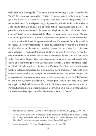 orfici si invoca Elio-Apollo: “Tu che col suono dorato dirigi il corso armonico del
                                  Tutto”; Pan viene qui apostrofato: “Colui che suona sotto le stelle / su un flauto
                                  giocondo l’armonia del mondo” e Apollo viene così cantato: “Tu governi con le
                                  tue melodie soavi / tutto il polo; ora giungendo fino al limite della corda più bassa
                                  / ora in alto fino alla prima e ora al ritmo dorico / accordando tutto il polo” - il
                                  polo del cielo naturalmente43. Su sette sarcofagi romani dal I al IV sec. Franz
                                  Cumont44 trovò rappresentazioni delle Muse e le commenta come segue: “Le dee
                                  sorelle, che presiedono all’Armonia delle sfere risvegliano nei cuori umani attra-
                                  verso la musica, il desiderio appassionato di quell’armonia divina e la nostalgia
                                  del cielo. Contemporaneamente le figlie di Mnemosine riportano alla mente il
                                  ricordo delle verità, che essa ha conosciuto in una vita precedente. Le conferisco-
                                  no la saggezza, il pegno dell’immortalità. Grazie ad esse il pensiero si eleva all’e-
                                  tere, viene iniziato ai misteri della natura e comprende la rotazione del coro delle
Progetto Esonet - www.esonet.it




                                  stelle. Esso viene liberato dalle pene di questa terra, viene portato nel mondo delle
                                  idee e della bellezza e purificato dalle passioni materiali. E dopo la morte le vergi-
                                  ni celesti della sfera stellata chiamano a sé l’anima, che al loro servizio si è santi-
                                  ficata, e la fanno partecipare alla vita spirituale degli immortali.” Delle otto sfere
                                  celesti Platone45 scrive che su ogni anello sarebbe seduta “una sirena che gira con
                                  esso emettendo una voce ognuna sempre nello stesso tono, e che però dall’unione
                                  di tutte e otto scaturisce una armonia. Tre altre però, sedute alla stessa distanza su
                                  un seggio, le figlie della necessità, vestite di bianco con la corona in testa, le
                                  Parche, Lachesi, Cloto e Atropo cantano all’armonia delle sirene, e precisamente
                                  Lachesi canterebbe il passato, Cloto il presente e Atropo il futuro.”




                                  43 “Die Hymnen des Orpheus” (gli inni di Orfeo), tradotto da Dietsch, 1822, pagg. 23,33 e 86/7.
                                  44 Nel suo ultimo capolavoro “Recherches sur le symbolisme funéraire des Romains”, Parigi
                                     1942 - citato secondo la traduzione di E.R.Curtius in: “Europ. Literatur und Lateinisches
                                     Mittelalter” (Letteratura europea e medioevo latino), Berna 1948, pag. 239.
                                  45 Stato (La repubblica), X. libro, Phaidon-Ausgabe, vol.II., pag. 390.

                                                                                68
 