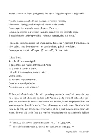 Anche il canto del cigno giunge fino alle stelle. Virgilio46 riporta la leggenda:


“Poiché si racconta che Cigno piangendo l’amato Fetonte,
Mentre tra i verdeggianti pioppi e all’ombra delle sorelle
Cantava per lenire con la musica le pene d’amore,
Diventasse sempre più vecchio e canuto, si coprisse con morbide penne,
E abbandonasse la terra per salire, cantando sempre, fino alle stelle.”

Gli esempi di poesia antica e di speculazione filosofica riguardanti l’armonia delle
sfere celesti sono innumerevoli - ne consideriamo quindi solo alcuni.
Contemporaneamente a Pitagora (VI sec. a.C.) Pindaro canta:


“Liuto d’oro
Su nel cielo te suona Apollo,
E delle Muse dai riccioli intrecciati di viole
Tu governi il ballo e il canto.
Giù sulla terra ascoltano i maestri di cori
Questi suoni,
Ed i cantori seguono il cenno
Quando tu teso al preludio
Assegni ritmo e tono al canto.”


Willamowitz-Moellendorf, da cui io prendo questa traduzione47, riconosce in que-
sta poesia un abbellimento poetico dell’Armonia delle sfere. Il ballo, che per i
greci era vincolato in modo strettissimo alla musica, è una rappresentazione del
movimento circolare delle stelle: “Cosa altro sono, se non le prove di un ballo ini-
ziato nella notte dei tempi, quel rotare delle stelle e quel movimento regolare dei
pianeti intorno alle stelle fisse e la ritmica concordanza e la bella armonia dei loro


46 Eneide, X, 198, da Voß:”Lettere mitologiche”, vol.2 (1794), pag.98/99.
47 “Die Harmonie der Sphären” (L’armonia delle sfere), Berlino 1915, pag.130.

                                             69                    Progetto Esonet - www.esonet.it
 
