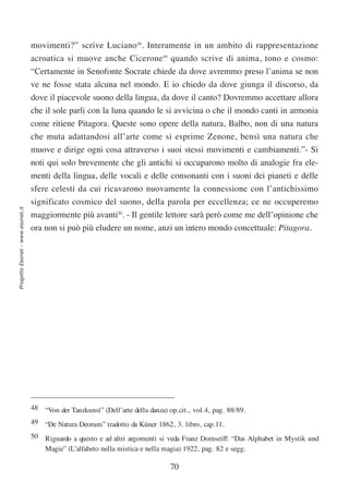 movimenti?” scrive Luciano48. Interamente in un ambito di rappresentazione
                                  acroatica si muove anche Cicerone49 quando scrive di anima, tono e cosmo:
                                  “Certamente in Senofonte Socrate chiede da dove avremmo preso l’anima se non
                                  ve ne fosse stata alcuna nel mondo. E io chiedo da dove giunga il discorso, da
                                  dove il piacevole suono della lingua, da dove il canto? Dovremmo accettare allora
                                  che il sole parli con la luna quando le si avvicina o che il mondo canti in armonia
                                  come ritiene Pitagora. Queste sono opere della natura, Balbo, non di una natura
                                  che muta adattandosi all’arte come si esprime Zenone, bensì una natura che
                                  muove e dirige ogni cosa attraverso i suoi stessi movimenti e cambiamenti.”- Si
                                  noti qui solo brevemente che gli antichi si occuparono molto di analogie fra ele-
                                  menti della lingua, delle vocali e delle consonanti con i suoni dei pianeti e delle
                                  sfere celesti da cui ricavarono nuovamente la connessione con l’antichissimo
                                  significato cosmico del suono, della parola per eccellenza; ce ne occuperemo
Progetto Esonet - www.esonet.it




                                  maggiormente più avanti50. - Il gentile lettore sarà però come me dell’opinione che
                                  ora non si può più eludere un nome, anzi un intero mondo concettuale: Pitagora.




                                  48 “Von der Tanzkunst” (Dell’arte della danza) op.cit., vol.4, pag. 88/89.
                                  49 “De Natura Deorum” tradotto da Küner 1862, 3. libro, cap.11.
                                  50 Riguardo a questo e ad altri argomenti si veda Franz Dornseiff: “Das Alphabet in Mystik und
                                     Magie” (L’alfabeto nella mistica e nella magia) 1922, pag. 82 e segg.

                                                                                  70
 