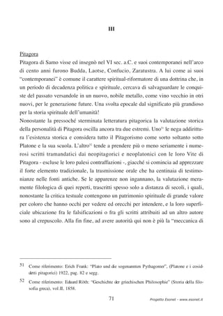 III



Pitagora
Pitagora di Samo visse ed insegnò nel VI sec. a.C. e suoi contemporanei nell’arco
di cento anni furono Budda, Laotse, Confucio, Zaratustra. A lui come ai suoi
“contemporanei” è comune il carattere spiritual-riformatore di una dottrina che, in
un periodo di decadenza politica e spirituale, cercava di salvaguardare le conqui-
ste del passato versandole in un nuovo, nobile metallo, come vino vecchio in otri
nuovi, per le generazione future. Una svolta epocale dal significato più grandioso
per la storia spirituale dell’umanità!
Nonostante la pressoché sterminata letteratura pitagorica la valutazione storica
della personalità di Pitagora oscilla ancora tra due estremi. Uno51 le nega addirittu-
ra l’esistenza storica e considera tutto il Pitagorismo come sorto soltanto sotto
Platone e la sua scuola. L’altro52 tende a prendere più o meno seriamente i nume-
rosi scritti tramandatici dai neopitagorici e neoplatonici con le loro Vite di
Pitagora - escluse le loro palesi contraffazioni -, giacché si comincia ad apprezzare
il forte elemento tradizionale, la trasmissione orale che ha centinaia di testimo-
nianze nelle fonti antiche. Se le apparenze non ingannano, la valutazione mera-
mente filologica di quei reperti, trascritti spesso solo a distanza di secoli, i quali,
nonostante la critica testuale contengono un patrimonio spirituale di grande valore
per coloro che hanno occhi per vedere ed orecchi per intendere, e la loro superfi-
ciale ubicazione fra le falsificazioni o fra gli scritti attribuiti ad un altro autore
sono al crepuscolo. Alla fin fine, ad avere autorità qui non è più la “meccanica di




51 Come riferimento: Erich Frank: “Plato und die sogenannten Pythagoreer”, (Platone e i cosid-
   detti pitagorici) 1922, pag. 82 e segg.
52 Come riferimento: Eduard Röth: “Geschichte der griechischen Philosophie” (Storia della filo-
   sofia greca), vol.II, 1858.

                                              71                   Progetto Esonet - www.esonet.it
 
