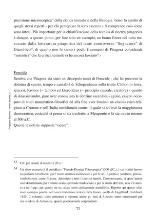 precisione microscopica” della critica testuale e della filologia, bensì lo spirito di
                                  quegli stessi reperti - per chi percepisce la loro essenza e li comprende così come
                                  sono intesi. Più importante per la chiarificazione della tecnica di ricerca pitagorica
                                  è dunque, a questo punto, per fare solo un esempio, un brano finora del tutto tra-
                                  scurato dalla letteratura pitagorica del tanto controverso “Sognatore” di
                                  Giamblico53, di quanto non lo siano i pochi frammenti di Pitagora considerati
                                  “autentici” che la critica testuale ci ha ancora lasciato54.-



                                  Ferecide
                                  Sembra che Pitagora sia stato un discepolo tanto di Ferecide - che ha precorso la
                                  dottrina di spazio, tempo e causalità di Schopenhauer nella triade Chthon (= terra,
                                  spazio), Kronos (= tempo) ed Etere-Zeus (= principio causale, creatore) - quanto
Progetto Esonet - www.esonet.it




                                  di Anassimandro, pare aver conosciuto le dottrine sacerdotali egizie, essersi occu-
                                  pato di studi matematico-filosofici ed alla fine aver fondato un circolo etico-reli-
                                  gioso a Crotone e nell’Italia meridionale contro il quale si sollevò la maggioranza
                                  democratica, cosicché si pensa si sia trasferito a Metaponto e là sia morto intorno
                                  al 500 a.C.
                                  Queste le notizie supposte “sicure”.




                                  53 Cfr. più avanti al nostro § 20,a !
                                  54 Un altro esempio è il cosiddetto “Pseudo-Dionigi l’Aeropagita” (500 d.C.), i cui scritti furono
                                     importanti ed influenti per l’intera mistica medioevale e per le arti figurative (scultura, pittura,
                                     simbolismo), come Platone, Aristotele e tutti i classici riuniti. Ciononostante, di quest’autore
                                     così determinante per l’intera storia spirituale medioevale e per la storia dell’arte, non c’è anco-
                                     ra a tutt’oggi, per quanto ne so, alcun testo criticamente attendibile. Riporto qui questo ulte-
                                     riore esempio poiché nell’unica traduzione tedesca fatta finora, quella di Engelhardt (Sulzbach
                                     1825, 2 volumi), sono contenuti e riportati anche gli inni di Sinesio, tanto interessanti per
                                     noi studiosi di Armonica, quanto poeticamente sorprendenti.

                                                                                   72
 