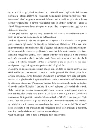 Se però si dà un po’ più di credito ai racconti tradizionali degli antichi di quanto
non faccia l’attuale ipercritica - e secondo me non esiste il minimo motivo di rifiu-
tare come “false” un grosso numero di informazioni accreditate sulla vita soltanto
perché “improbabili” o perché riscontrabili solo in scrittori posteriori - allora la
vita di Pitagora cresce fino a riempire un intero libro per quanto a tutt’oggi non sia
stato ancora scritto.
Per noi però si tratta in primo luogo non della vita - anche se sarebbe qui impor-
tante un nuovo orientamento - bensì della dottrina.
Anche a riguardo di ciò che Pitagora ha insegnato si è d’accordo solo su pochi
punti, siccome egli non ci ha lasciato, al contrario di Platone, Aristotele ecc. nes-
sun’opera scritta personalmente. Si è d’accordo sul fatto che egli ritenesse i nume-
ri l’essenza delle cose, che predicasse la dottrina della metempsicosi, che inse-
gnasse il concetto di cosmo, cioè l’ordine armonico dell’universo e dell’armonia
delle sfere celesti, e che in qualche modo fosse noto a lui ed al suo circolo di
discepoli il sistema eliocentrico (“fuoco centrale!”) e che all’interno del suo ordi-
ne vigessero singolari regole comportamentali ed igieniche.
Ma anche se possedessimo notizie ancora più limitate su questa dottrina esse
costituirebbero comunque un insieme di dati in grado di illuminare qua e là le
diverse sezioni del corpo dottrinale. Da sole non ci direbbero però nulla sull’archi-
tettura, sulla planimetria di questo edificio - come ci testimonia sufficientemente
la letteratura pitagorica. E’ un errore basilare della scienza moderna, in particolare
di quella critico-filologica il credere di potersi spingere dall’analisi alla sintesi.
Dalle analisi, per quanto siano condotte esaustivamente, si ottengono sempre e
solo somme, mai sintesi. Una sintesi è una totalità; non si potrà mai ottenere da
una somma di singoli fatti ma solo dalla nascita di un’idea! Le idee vengono “dal-
l’alto”, non dal lavoro di talpe dal basso. Ogni idea dà un contributo alla creazio-
ne, al divino - se è costruttiva e non distruttiva - essa è, a partire dall’”intuizione”
dello scienziato e dell’artista fino alle concezioni filosofiche, artistiche e politiche,
un miracolo che si rinnova di continuo e - un mistero.
Qual era dunque l’idea di base di Pitagora e del pitagorismo?




                                           73                  Progetto Esonet - www.esonet.it
 
