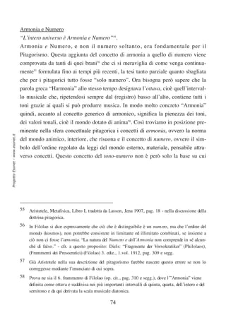 Armonia e Numero
                                  “L’intero universo è Armonia e Numero”55.
                                  Armonia e Numero, e non il numero soltanto, era fondamentale per il
                                  Pitagorismo. Questa aggiunta del concetto di armonia a quello di numero viene
                                  comprovata da tanti di quei brani56 che ci si meraviglia di come venga continua-
                                  mente57 formulata fino ai tempi più recenti, la tesi tanto parziale quanto sbagliata
                                  che per i pitagorici tutto fosse “solo numero”. Ora bisogna però sapere che la
                                  parola greca “Harmonia” allo stesso tempo designava l’ottava, cioè quell’interval-
                                  lo musicale che, ripetendosi sempre dal (registro) basso all’alto, contiene tutti i
                                  toni grazie ai quali si può produrre musica. In modo molto concreto “Armonia”
                                  quindi, accanto al concetto generico di armonico, significa la pienezza dei toni,
                                  dei valori tonali, cioè il mondo dotato di anima58. Così troviamo in posizione pre-
                                  minente nella sfera concettuale pitagorica i concetti di armonia, ovvero la norma
Progetto Esonet - www.esonet.it




                                  del mondo animico, interiore, che risuona e il concetto di numero, ovvero il sim-
                                  bolo dell’ordine regolato da leggi del mondo esterno, materiale, pensabile attra-
                                  verso concetti. Questo concetto del tono-numero non è però solo la base su cui




                                  55 Aristetele, Metafisica, Libro I, tradotta da Lasson, Jena 1907, pag. 18 - nella discussione della
                                     dottrina pitagorica.
                                  56 In Filolao si dice espressamente che ciò che è distinguibile è un numero, ma che l’ordine del
                                     mondo (kosmos), non potrebbe consistere in limitante ed illimitato combinati, se insieme a
                                     ciò non ci fosse l’armonia. “La natura del Numero e dell’Armonia non comprende in sé alcun-
                                     ché di falso.” - cfr. a questo proposito: Diels: “Fragmente der Vorsokratiker” (Philolaos),
                                     (Frammenti dei Presocratici) (Filolao) 3. ediz., 1.vol. 1912, pag. 309 e segg.
                                  57 Già Aristotele nella sua descrizione del pitagorismo farebbe nascere questo errore se non lo
                                     correggesse mediante l’enunciato di cui sopra.
                                  58 Prova ne sia il 6. frammento di Filolao (op. cit., pag. 310 e segg.), dove l’”Armonia” viene
                                     definita come ottava e suddivisa nei più importanti intervalli di quinta, quarta, dell’intero e del
                                     semitono e da qui derivata la scala musicale diatonica.

                                                                                   74
 