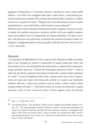 poggiano il Pitagorismo e l’Armonica classica e preclassica, bensì anche quella
odierna - così come l’ho sviluppata nelle opere scritte finora e concisamente pre-
sentata nel presente manuale. Dal concetto del numero tonale i pitagorici si adden-
trarono poi in quello di kosmos: “Pitagora deve aver denominato cosmo il mondo
principalmente a causa dell’ordine e dell’armonia in esso contenuti”59.
Dobbiamo però ancora discutere ulteriormente questo singolare concetto di nume-
ro tonale che coordina sensazione e pensiero; poiché con la sua semplice enuncia-
zione non sarebbero nati né il pitagorismo né l’attuale Armonica. Ciò poteva acca-
dere solo attraverso una particolare evoluzione del concetto di numero tonale ed i
pitagorici svilupparono questo concetto proprio sulla base dei loro studi sul mono-
cordo = una-corda.



Monocordo
“Accingendosi ad abbandonare la vita su questa terra, Pitagora avrebbe raccoman-
dato ai suoi discepoli di suonare il monocordo. In questo modo egli voleva che
fosse chiaro che la vetta della perfezione nella musica si ottiene più in modo pura-
mente spirituale attraverso i numeri che fisicamente attraverso l’udito”60. Tutte le
volte che gli antichi scoprirono dei numeri di intervallo = numeri tonali, parlarono
di “corde”, ovvero di lunghezze delle corde, e queste erano messe loro a disposi-
zione nel modo più idoneo dal monocordo, poiché ci si poteva qui facilmente
annotare sull’asse o sulla cassa armonica sotto la corda, i relativi numeri indice
(sempre riferiti all’unità = 1 dell’intera corda), là inserire un ponticello e quindi
pizzicare, udire le due sezioni di corda. Il brano appena citato da Aristide



59 Aet. 2. 1,1. Diels Dox. 327,8.
60 Aristide Quintiliano: “Von der Musik” (Della musica). Tradotto da R.Schäfke, Berlino 1937,
   pag. 311 - “In modo puramente spirituale attraverso i numeri” significa qui naturalmente che
   accanto alla semplice percezione sensoriale del tono attraverso la ricerca e l’immergersi nelle
   leggi e nelle norme dei numeri tonali è ancora possibile una comprensione della “musica”
   notevolmente profonda. E la “musica” per i greci non era precisamente un’arte come le altre,
   bensì il “Suono del Mondo”!

                                               75                    Progetto Esonet - www.esonet.it
 