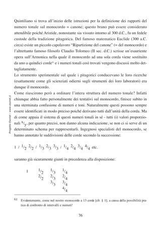 Quintiliano si trova all’inizio delle istruzioni per la definizione dei rapporti del
                                  numero tonale sul monocordo = canone; questo brano può essere considerato
                                  attendibile poiché Aristide, nonostante sia vissuto intorno al 300 d.C., fu un fedele
                                  custode della tradizione pitagorica. Del famoso matematico Euclide (300 a.C.
                                  circa) esiste un piccolo capolavoro “Ripartizione del canone” (= del monocordo) e
                                  l’altrettanto famoso filosofo Claudio Tolomeo (II sec. d.C.) scrisse un’esauriente
                                  opera sull’Armonica nella quale il monocordo ad una sola corda viene sostituito
                                  da uno a quindici corde61 e i numeri tonali così trovati vengono discussi molto det-
                                  tagliatamente.
                                  Lo strumento sperimentale sul quale i pitagorici conducevano le loro ricerche
                                  (esattamente come gli scienziati odierni sugli strumenti dei loro laboratori) era
                                  dunque il monocordo.
                                  Come riuscirono però a ordinare l’intera struttura del numero tonale? Infatti
Progetto Esonet - www.esonet.it




                                  chiunque abbia fatto personalmente dei tentativi sul monocordo, finisce subito in
                                  una sterminata confusione di numeri e toni. Naturalmente questi possono sempre
                                  essere identificati in modo preciso poiché derivano tutti dall’unità della corda. Ma
                                  di come appaia il sistema di questi numeri tonali in sé - tutti (i) valori proporzio-
                                  nali x/y, per quanto precisi, non danno alcuna indicazione, se non ci si serve di un
                                  determinato schema per rappresentarli. Ingegnosi specialisti del monocordo, se
                                  hanno annotato le suddivisioni delle corde secondo la successione:


                                  1 / 1/2 2/2 / 1/3 2/3 3/3 / 1/4 2/4 3/4 4/4 etc.


                                  saranno già sicuramente giunti in precedenza alla disposizione:

                                          1        1/       1/       1/
                                                     2        3        4
                                                   2/       2/       2/
                                                     2        3        4
                                                            3/       3/
                                                              3        4
                                                                     4/
                                                                       4

                                  61 Evidentemente, come nel nostro monocordo a 13 corde [cfr. § 1], a causa della possibilità pra-
                                     tica di confronto di intervalli e numeri!


                                                                                76
 