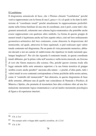 Il Lambdoma
                                  Il diagramma armonicale di base, che v.Thimus chiamò “Lambdoma” perché
                                  veniva rappresentato con la forma di una L greca = Λ e al quale io ho dato la defi-
                                  nizione di “coordinate tonali” poiché attualmente lo rappresentiamo preferibil-
                                  mente nella forma familiare di una rete di coordinate, non è però, come tutti i dia-
                                  grammi armonicali, solamente uno schema logico-matematico che potrebbe anche
                                  essere rappresentato con qualsiasi altro simbolo. La forma di questo gruppo di
                                  numeri tonali è legittimata anche nel loro aspetto ottico, cioè nel loro ordinamento
                                  geometrico-aritmetico dal loro contenuto, come dimostra la disposizione del
                                  monocordo, sul quale, attraverso le linee equitonali, si può realizzare ogni valore
                                  tonale contenuto nel diagramma. Da un punto di vista puramente numerico, abbia-
                                  mo davanti a noi un canone di suddivisione che ripartisce in modo razionale qua-
                                  lunque lunghezza66. Per ciò che riguarda il contenuto tonale, in queste coordinate
Progetto Esonet - www.esonet.it




                                  tonali abbiamo, per la prima volta nell’acustica e nella teoria musicale, un Sistema
                                  di toni che finora mancava alla scienza. Ora, poiché questo sistema risale alla
                                  legge naturale della serie armonica superiore e la sua forma teoretica di gruppo
                                  sembra essere anche peraltro67 ancorata alla natura - e poiché, d’altra parte, tutti i
                                  valori tonali in esso contenuti corrispondono a forme psichiche della nostra anima,
                                  come il “controllo del monocordo68” ben dimostra, in questo diagramma di base
                                  delle armonie, abbiamo una di quelle rare coincidenze di Naturale e Psichico, di
                                  Materia e Spirito, che promette di trasmettere ben altre evidenze oltre ad una for-
                                  mulazione meramente logica (matematica) o ad un’analisi meramente psicologica
                                  di figure e di esperienze interiori.




                                  66 Cfr. § 21a!
                                  67 Per esempio nello sviluppo delle superfici cristalline, cfr. § 21a!
                                  68 Cfr. § 20!

                                                                                  78
 