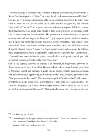 “Platone insegna la teologia sotto la forma di figure matematiche, ed altrettanto la
Sacra Parola pitagorica e Filolao” racconta Proclo nel suo commento ad Euclide69.
Qui noi ci rivolgiamo nuovamente alla stessa dottrina pitagorica. E’ mia ferma
convinzione che all’interno della selva delle eredità pitagoriche, dei teoremi
“autentici” ed “apocrifi”, ci si possa orientare soltanto se si parte dall’idea centrale
del pitagorismo, ossia dalla cifra tonale e dalle configurazioni geometrico-tonali
che da esso vengono sviluppandosi. Ho prodotto un primo tentativo di questo
orientamento nel mio saggio su Pitagora70 e, già in queste prime analisi armonica-
li, s’è visto che molti dei teoremi pitagorici finora considerati “più oscuri” sono
suscettibili di un chiarimento relativamente semplice; anzi, che addirittura alcuni
di quelli ritenuti finora “estranei” e “non greci”, come, ad esempio, la dottrina
della metempsicosi, sono interpretabili direttamente a partire dal “Lambdoma”.
L’amico lettore troverà citate in questo manuale diverse di queste analisi, per cui è
pregato di cercare nell’indice alla voce “Pitagora”.
Con il suo duplice concetto di numero e di armonia, il pitagorismo ebbe un’in-
fluenza enorme in tutta l’antichità. Questa influenza ha avuto effetto in parte fino
ai fenomeni singoli più difficili, in parte fino ai grandi concetti generali acroatici,
che noi abbiamo già appreso (p.es. l’armonia delle sfere). Pitagora procedeva nel-
l’insegnamento in due modi71. Con alcuni discepoli, i “Mathematikoi”, affrontava i
problemi in modo discorsivo, dimostrandoli; agli altri, gli “Akusmatikoi” (=
Uditori), insegnava con l’aiuto di simboli per mezzo di brevi aforismi che restava-
no facilmente impressi (“akusmata”). Dei molti akusmata che restarono in circola-




69 Cfr. Diels op. cit., I, 317.
70 “Abhandlungen zur Ektypik harmonikalen Wertformen” (Trattati sull’ectipicità di forme di
   valori armonicali), Occidentverlag, Zurigo (1938) 1946.
71 Secondo Porfirio: de vita Pyth. sect. 36.

                                               79               Progetto Esonet - www.esonet.it
 