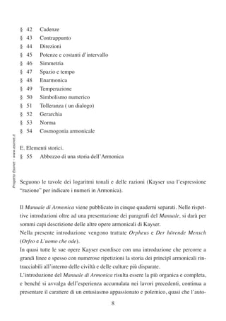 § 42     Cadenze
                                  § 43     Contrappunto
                                  § 44     Direzioni
                                  § 45     Potenze e costanti d’intervallo
                                  § 46     Simmetria
                                  § 47     Spazio e tempo
                                  § 48     Enarmonica
                                  § 49     Temperazione
                                  § 50     Simbolismo numerico
                                  § 51     Tolleranza ( un dialogo)
                                  § 52     Gerarchia
                                  § 53     Norma
                                  § 54     Cosmogonia armonicale
Progetto Esonet - www.esonet.it




                                  E. Elementi storici.
                                  § 55     Abbozzo di una storia dell’Armonica



                                  Seguono le tavole dei logaritmi tonali e delle razioni (Kayser usa l’espressione
                                  “razione” per indicare i numeri in Armonica).

                                  Il Manuale di Armonica viene pubblicato in cinque quaderni separati. Nelle rispet-
                                  tive introduzioni oltre ad una presentazione dei paragrafi del Manuale, si darà per
                                  sommi capi descrizione delle altre opere armonicali di Kayser.
                                  Nella presente introduzione vengono trattate Orpheus e Der hörende Mensch
                                  (Orfeo e L’uomo che ode).
                                  In quasi tutte le sue opere Kayser esordisce con una introduzione che percorre a
                                  grandi linee e spesso con numerose ripetizioni la storia dei principî armonicali rin-
                                  tracciabili all’interno delle civiltà e delle culture più disparate.
                                  L’introduzione del Manuale di Armonica risulta essere la più organica e completa,
                                  e benché si avvalga dell’esperienza accumulata nei lavori precedenti, continua a
                                  presentare il carattere di un entusiasmo appassionato e polemico, quasi che l’auto-

                                                                              8
 
