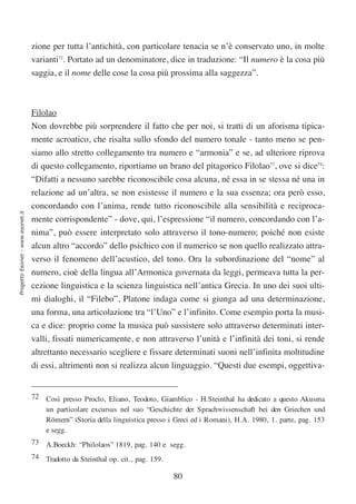 zione per tutta l’antichità, con particolare tenacia se n’è conservato uno, in molte
                                  varianti72. Portato ad un denominatore, dice in traduzione: “Il numero è la cosa più
                                  saggia, e il nome delle cose la cosa più prossima alla saggezza”.



                                  Filolao
                                  Non dovrebbe più sorprendere il fatto che per noi, si tratti di un aforisma tipica-
                                  mente acroatico, che risalta sullo sfondo del numero tonale - tanto meno se pen-
                                  siamo allo stretto collegamento tra numero e “armonia” e se, ad ulteriore riprova
                                  di questo collegamento, riportiamo un brano del pitagorico Filolao73, ove si dice74:
                                  “Difatti a nessuno sarebbe riconoscibile cosa alcuna, né essa in se stessa né una in
                                  relazione ad un’altra, se non esistesse il numero e la sua essenza; ora però esso,
                                  concordando con l’anima, rende tutto riconoscibile alla sensibilità e reciproca-
Progetto Esonet - www.esonet.it




                                  mente corrispondente” - dove, qui, l’espressione “il numero, concordando con l’a-
                                  nima”, può essere interpretato solo attraverso il tono-numero; poiché non esiste
                                  alcun altro “accordo” dello psichico con il numerico se non quello realizzato attra-
                                  verso il fenomeno dell’acustico, del tono. Ora la subordinazione del “nome” al
                                  numero, cioè della lingua all’Armonica governata da leggi, permeava tutta la per-
                                  cezione linguistica e la scienza linguistica nell’antica Grecia. In uno dei suoi ulti-
                                  mi dialoghi, il “Filebo”, Platone indaga come si giunga ad una determinazione,
                                  una forma, una articolazione tra “l’Uno” e l’infinito. Come esempio porta la musi-
                                  ca e dice: proprio come la musica può sussistere solo attraverso determinati inter-
                                  valli, fissati numericamente, e non attraverso l’unità e l’infinità dei toni, si rende
                                  altrettanto necessario scegliere e fissare determinati suoni nell’infinita moltitudine
                                  di essi, altrimenti non si realizza alcun linguaggio. “Questi due esempi, oggettiva-


                                  72 Così presso Proclo, Eliano, Teodoto, Giamblico - H.Steinthal ha dedicato a questo Akusma
                                     un particolare excursus nel suo “Geschichte der Sprachwissenschaft bei den Griechen und
                                     Römern” (Storia della linguistica presso i Greci ed i Romani), H.A. 1980, 1. parte, pag. 153
                                     e segg.
                                  73 A.Boeckh: “Philolaos” 1819, pag. 140 e segg.
                                  74 Tradotto da Steinthal op. cit., pag. 159.

                                                                                 80
 