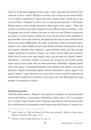 mente in strettissimo rapporto tra loro, sono i suoni e gli intervalli musicali. Non
colui che sa che il “suono” (Phonè) è un’unità e che ci sono suoni in misura infini-
ta è un esperto “grammatico”, bensì colui che sa quanti suoni e di che tipo si tro-
vano tra l’Uno e l’Infinito. La stessa cosa avviene per gli intervalli75”. Nel Filebo,
Platone precisa questo sfondo armonicale della lingua come segue76: “Dopo che
un Dio o un Uomo divino ebbe compresa la voce (Phonè) nella sua infinità - come
la leggenda che circola in Egitto, che narra sia stato un certo Theuth a riconoscere
per primo le vocali in questo infinito non come tutt’uno, bensì come molteplici, e
poi riconobbe ancora altri elementi, che partecipavano non al suono (Phonè) bensì
solo ad un rumore (Phthongon), dei quali, similmente, esisteva un numero deter-
minato, e che, infine, distinse un terzo tipo (Eidos) di lettere (Grammatòn), che da
noi vengono chiamate mute (Aphona) - questa divinità separò poi, fino ad ogni
singolo, quelle prive di suono e rumore, e le vocali e le mute nella stessa maniera,
finché trovò il numero per ogni singola unità e poi per tutte e le chiamò “lettere”
(Stoicheion = elemento). Poiché si accorse che nessuno di noi avrebbe potuto
capire senza di esse anche solo un suono particolare, riflettendo, inquadrò questa
serie come unica e contemporaneamente come qualcosa che portava tutti questi
all’unità e chiamò Grammatica quella scienza subordinata a questi oggetti. Che
questo “numero”, però, altro non era e non è che il numero tonale, lo capivano gli
antichi molto meglio di noi moderni e sorse perciò un ramo della linguistica oggi
perduto: la grammatica acustica.



Grammatica acustica
“Partendo dalla musica, i Pitagorici sono giunti ad occuparsi con attenzione della
scienza dell’alfabeto, la grammatica. Quintiliano, (Instit. orat. I, 10, 17) lo esprime
così: Archytas atque Evenus etiam rubjectam grammaticen musicae putaverunt.
Essi consideravano la grammatica come facente parte della musica. L’enorme sco-


75 Julius Stenzel in: “Zahl und Gestalt bei Plato und Aristoteles” (Numero e forma presso
   Platone e Aristotele), 1924, pagg. 13/14.
76 Fornisco il brano secondo Stenzel op. cit., pag. 15.

                                              81               Progetto Esonet - www.esonet.it
 