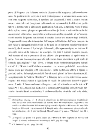 perta di Pitagora, che l’altezza musicale dipende dalla lunghezza della corda suo-
                                  nata, ha praticamente inebriato i suoi contemporanei e determinato, come nes-
                                  sun’altra scoperta scientifica, il pensiero dei successori. I toni si erano rivelati
                                  numeri materializzati (lunghezza delle corde sul monocordo), le differenze quali-
                                  tative si riportavano a differenze quantitative. Con ciò, la tensione verso l’unità
                                  dello spirito umano giungeva a possedere un Hen [= l’uno = unità della corda del
                                  monocordo] utilizzabile, suscettibile d’astrazione, molto più adatto ad un’armoni-
                                  ca del mondo di quanto non fossero i concreti archai del mondo degli ilozoisti.
                                  “Io posso affermare che tutto deriva dall’acqua, dall’infinito, dall’aria, ma con ciò
                                  non riesco a spingermi molto più in là. Se però io so che tutto è numero (numero
                                  tonale!), che il numero è il principio del mondo, allora posso erigere un sistema. Il
                                  profondo senso della musica è, ad esempio, che essa è numero divenuto suono.
                                  Nel numero si era in possesso di una chiave, che prometteva di aprire tutte le
Progetto Esonet - www.esonet.it




                                  porte. Esso era la cosa più essenziale nel cosmo, forse addirittura la più reale, il
                                  simbolo della ragione”77. Per i Greci, le lettere erano contemporaneamente numeri
                                  e toni78. Le 24 lettere dell’alfabeto sono state, con estrema probabilità, immediata-
                                  mente usate per indicare i 24 toni aulogici. Sulla misteriosa lettera Y (greco =
                                  ypsilon) esiste, dai tempi più antichi fino ai nostri giorni, un’intera letteratura. E’
                                  semplicemente la “lettera filosofica”79 e Pitagora deve averla interpretata come
                                  segue: i tre bracci stanno a significare le vocali, le consonanti sonore e quelle
                                  mute. A volte il fusto mediano è allungato, cosicché si trasforma nella lettera Ψ
                                  (greco Ψ = psi). Ancora nel medioevo si diceva: ad Pythagorae literae bivium per-
                                  venire. In molti brani essa fornisce il simbolo delle due vie della virtù e del vizio.


                                  77 Dornseiff op. cit., pag. 13. - Il lettore si sarà convinto già dalle argomentazioni precedenti del
                                     fatto che qui non tratti semplicemente del numero bensì del numero tonale. Riguardo ad una
                                     rettifica circa la valutazione della scoperta pitagorica della dipendenza dell’altezza del tono dalla
                                     lunghezza della corda - che certamente è di data più antica ed era sicuramente già nota alle cul-
                                     ture preclassiche - cfr. il mio “der hörende Mensch”, pag. 37 e segg. e “Akróasis”, pag. 12 e
                                     segg.!
                                  78 A proposito di questo e di quanto segue, cfr. F.Dornseiff: “Das Alphabet in Mystik und
                                     Magie” (L’alfabeto nella mistica e nella magia), 1922, pag. 11 e segg.!
                                  79 Cfr. Dornseiff op. cit., pagg. 24 e 34!

                                                                                    82
 