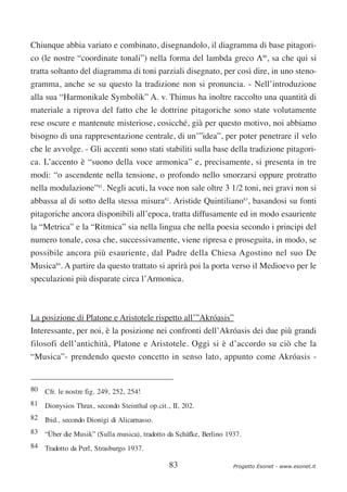 Chiunque abbia variato e combinato, disegnandolo, il diagramma di base pitagori-
co (le nostre “coordinate tonali”) nella forma del lambda greco Λ80, sa che qui si
tratta soltanto del diagramma di toni parziali disegnato, per così dire, in uno steno-
gramma, anche se su questo la tradizione non si pronuncia. - Nell’introduzione
alla sua “Harmonikale Symbolik” A. v. Thimus ha inoltre raccolto una quantità di
materiale a riprova del fatto che le dottrine pitagoriche sono state volutamente
rese oscure e mantenute misteriose, cosicché, già per questo motivo, noi abbiamo
bisogno di una rappresentazione centrale, di un’”idea”, per poter penetrare il velo
che le avvolge. - Gli accenti sono stati stabiliti sulla base della tradizione pitagori-
ca. L’accento è “suono della voce armonica” e, precisamente, si presenta in tre
modi: “o ascendente nella tensione, o profondo nello smorzarsi oppure protratto
nella modulazione”81. Negli acuti, la voce non sale oltre 3 1/2 toni, nei gravi non si
abbassa al di sotto della stessa misura82. Aristide Quintiliano83, basandosi su fonti
pitagoriche ancora disponibili all’epoca, tratta diffusamente ed in modo esauriente
la “Metrica” e la “Ritmica” sia nella lingua che nella poesia secondo i principi del
numero tonale, cosa che, successivamente, viene ripresa e proseguita, in modo, se
possibile ancora più esauriente, dal Padre della Chiesa Agostino nel suo De
Musica84. A partire da questo trattato si aprirà poi la porta verso il Medioevo per le
speculazioni più disparate circa l’Armonica.



La posizione di Platone e Aristotele rispetto all’”Akróasis”
Interessante, per noi, è la posizione nei confronti dell’Akróasis dei due più grandi
filosofi dell’antichità, Platone e Aristotele. Oggi si è d’accordo su ciò che la
“Musica”- prendendo questo concetto in senso lato, appunto come Akróasis -


80 Cfr. le nostre fig. 249, 252, 254!
81 Dionysios Thrax, secondo Steinthal op.cit., II, 202.
82 Ibid., secondo Dionigi di Alicarnasso.
83 “Über die Musik” (Sulla musica), tradotto da Schäfke, Berlino 1937.
84 Tradotto da Perl, Strasburgo 1937.

                                              83                   Progetto Esonet - www.esonet.it
 