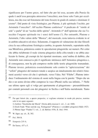 significasse per l’uomo greco, sul fatto che per lui essa, accanto alla Poesia (la
                                  quale è anch’essa percepita attraverso l’orecchio), non fosse solo l’arte per eccel-
                                  lenza, ma che esse nel fenomeno del tono fossero in grado di cantare e dominare il
                                  cosmo85. Dal punto di vista fisiologico, per Platone, è più spirituale l’occhio, per
                                  Aristotele l’orecchio86. All’occhio Platone conferisce87 il predicato di “simile al
                                  sole” e parla88 di un “occhio dello spirito”. Aristotele è89 dell’opinione che sia l’o-
                                  recchio l’organo spirituale tra i sensi dell’uomo (!). Per entrambi, Platone e
                                  Aristotele, l’alto valore della “Musica”, del musicale, resta tuttavia evidente in sé
                                  in ambito educativo ed etico. Solamente, il rapporto di valutazione dei due filosofi
                                  circa la sua collocazione fisiologica cambia, in quanto Aristotele, soprattutto nella
                                  sua Metafisica, polemizza contro le speculazioni pitagoriche sui numeri. Per colui
                                  che abbia rielaborato il reale sistema pitagorico della cifra tonale e ne abbia ana-
                                  lizzato le forme, gli esempi da lui riportati mostrano, senz’ombra di dubbio, che
Progetto Esonet - www.esonet.it




                                  Aristotele non conosceva più il significato intrinseco dell’Armonica pitagorica e,
                                  di conseguenza, non ha più compreso molto delle teorie pitagoriche tramandate.
                                  Platone invece, polemizza essenzialmente solo contro la “apticizzazione” dei
                                  “sofisti” pitagorici del numero tonale e auspica un innalzamento dei relativi feno-
                                  meni acustici verso ciò che è spirituale, verso l’idea. Nel “Filebo”, Platone intro-
                                  duce l’ordinamento del sistema di suoni nella lingua con le parole: “Dopo che un
                                  dio o un uomo divino ebbe compreso la voce (Phonè) nella sua infinità...”! Nelle
                                  sue ultime opere egli si volge poi apertamente al pitagorismo - presumibilmente
                                  per contatti personali con dei pitagorici in Sicilia e nell’Italia meridionale. Tanto


                                  85 Per quei lettori che, a questo proposito, si vogliano orientare in modo più preciso, nomino
                                     solo le tre opere seguenti:
                                     1) Ambros “Geschichte der Musik” (Storia della musica) I. vol., 2. ed. 1880;
                                     2) Erich Frank “Plato und die sog. Pythagoreer” (Platone e i cosiddetti pitagorici) Halle 1923;
                                     3) Werner Jäger “Paideia” I. vol., 2. ed. Berlino 1936, II. ibid. 1944.
                                  86 W. Jäger, op. cit., II, 302.
                                  87 Pol. 508 B.
                                  88 Simposio 219 A.
                                  89 De Sensu, 437 a 5.

                                                                                 84
 
