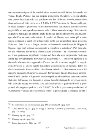 nota quanto famigerata è la sua deduzione armonicale dell’Anima del mondo nel
Timeo. Poiché Platone, per sua propria ammissione (7. lettera!), era un adepto,
rese questa deduzione solo con parole oscure. Per l’iniziato, tuttavia, non sussiste
alcun dubbio sul fatto che le serie 1 2 4 8 e 1 3 9 27 riportate da Platone, collegate
in modo corretto90, producono l’unica formula della scala tonale diatonica ancora
oggi valida per noi, quindi una norma sulla cui base non solo si erge l’intera musi-
ca pratica, bensì, per gli antichi, anche la musica del mondo: proprio quello, dun-
que, che Platone voleva dimostrare! I pensieri di Platone sono ancor più stretta-
mente collegati a quelli del pitagorismo nella sua enigmatica opera postuma
Epinome. Essa è stata a lungo ritenuta un lavoro del suo discepolo Filippo di
Opunte, oggi però si tende nuovamente a considerarla autentica91. Può darsi che
sia una redazione di una delle ultime lezioni di Platone. “Se l’Epinome è autenti-
ca, il suo particolare significato consiste nel fatto che essa rappresenta l’estremo
limite dell’avvicinamento di Platone al pitagorismo”92. Il tema dell’Epinome è la
domanda: che cosa deve apprendere l’uomo mortale per essere saggio? Le singole
considerazioni di questo scritto rimandano continuamente al numero. Tutto ciò
che è irrazionale, imprevedibile, disordinato, aritmico e disarmonico manca del
rapporto numerico. Il numero è un dono dell’universo divino. Il pensiero armoni-
co dell’unità domina le figure del mondo superiore ed inferiore e determina anche
il destino dell’uomo: con la morte si spegne la molteplicità delle percezioni sensi-
bili, colui che muore passa dallo stato della molteplicità a quello dell’unità e giun-
ge così alla saggezza perfetta e alla felicità93. Se solo si getta uno sguardo tanto al
“Lambdoma”94 quanto alle “coordinate tonali” si può cogliere la tendenza di tutti i




90 Si confrontino, nel nostro manuale, pag. 186 la formula 355 e pag. 300!
91 Ad es. Stenzel, op. cit., pag. 91 e segg. e Überweg, “Grundriß” (Compendio), I. parte 1926,
   pag. 324 e segg.
92 Überweg, op. cit., pag. 327.
93 Überweg, op. cit., pag. 324.
94 Per es. la nostra fig. 248 a pag. 127.

                                             85                   Progetto Esonet - www.esonet.it
 
