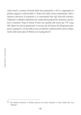 valori tonali a ritornare all’unità della linea generatrice e da lì a raggiungere la
                                  perfetta saggezza e felicità dello %. Nella serie delle scienze matematiche, dall’a-
                                  ritmetica attraverso la geometria e la stereometria fino agli intervalli armonici,
                                  l’Epinome si addentra soprattutto nel campo della proporzione aritmetica, geome-
                                  trica e armonica. Prego il lettore di dare uno sguardo alla nostra fig. 179 a pag.
                                  100. Questi tre tipi di proporzione si trovano già all’interno del Diagramma pita-
                                  gorico originario e ciò dovrebbe essere un’ulteriore conferma dello stretto collega-
                                  mento della tarda opera di Platone con il pitagorismo95.
Progetto Esonet - www.esonet.it




                                  95 Per ulteriori elementi su Platone discussi nel nostro manuale si veda l’indice alla voce
                                     “Platone”.

                                                                              86
 