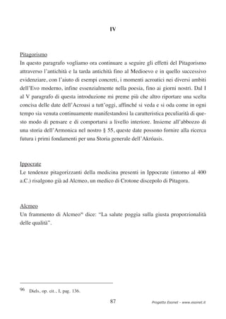 IV



Pitagorismo
In questo paragrafo vogliamo ora continuare a seguire gli effetti del Pitagorismo
attraverso l’antichità e la tarda antichità fino al Medioevo e in quello successivo
evidenziare, con l’aiuto di esempi concreti, i momenti acroatici nei diversi ambiti
dell’Evo moderno, infine essenzialmente nella poesia, fino ai giorni nostri. Dal I
al V paragrafo di questa introduzione mi preme più che altro riportare una scelta
concisa delle date dell’Acroasi a tutt’oggi, affinché si veda e si oda come in ogni
tempo sia venuta continuamente manifestandosi la caratteristica peculiarità di que-
sto modo di pensare e di comportarsi a livello interiore. Insieme all’abbozzo di
una storia dell’Armonica nel nostro § 55, queste date possono fornire alla ricerca
futura i primi fondamenti per una Storia generale dell’Akróasis.



Ippocrate
Le tendenze pitagorizzanti della medicina presenti in Ippocrate (intorno al 400
a.C.) risalgono già ad Alcmeo, un medico di Crotone discepolo di Pitagora.



Alcmeo
Un frammento di Alcmeo96 dice: “La salute poggia sulla giusta proporzionalità
delle qualità”.




96 Diels, op. cit., I, pag. 136.

                                        87                Progetto Esonet - www.esonet.it
 