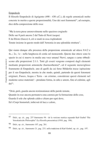 Empedocle
                                  Il filosofo Empedocle di Agrigento (490 - 430 a.C.), dà regole armonicali molto
                                  concrete in merito a queste proporzionalità. Uno dei suoi frammenti97, ad esempio,
                                  dice della composizione delle ossa:


                                  “Ma la terra prese amorevolmente nello spazioso crogiuolo
                                  Delle sue 8 parti ancora 2 dal Tutto di Nesti (acqua)
                                  E da Efesto (fuoco) 4, ciò si mutò in ossa risplendenti
                                  Tenute insieme in questo modo dall’Armonia in una splendida struttura”.

                                  Qui siamo dunque alla presenza della proporzione armonicale ad ottave 8:4:2 e
                                  4c,,: 2c,: 1c - nella lunghezza di corda sul monocordo. Queste due ottave sono lo
                                  spazio in cui si muove in media una voce umana! Nervi, sangue e carne obbedi-
Progetto Esonet - www.esonet.it




                                  scono alle proporzioni 2:1:1. Tutti gli esseri vengono composti dagli elementi
                                  mediante proporzioni armoniche (harmosthenta)98, ed il seguente meraviglioso
                                  frammento di Empedocle, uno di quelli da cui forse Hölderlin trasse ispirazione
                                  per il suo Empedocle, mostra in che modo, quindi, partendo da questi fenomeni
                                  originari, Fuoco, Acqua e Terra - un crimine, considerare questi elementi nel
                                  moderno senso materiale! - prendano forma, in odio e amore, fino al culmine, agli
                                  dei99:

                                  “Orsù, però, guarda ancora testimonianze delle parole remote,
                                  Quando in esse ancora permaneva una carenza per la formazione delle cose,
                                  Guarda il sole che splende caldo e chiaro per ogni dove,
                                  Ed i Corpi Immortali, imbevuti di luce e calore,




                                  97 Diels, op. cit., pag. 257 frammento 96 - do la versione metrica seguendo Karl Goebel “Die
                                     Vorsokratische Philosophie” (La filosofia presocratica) (1910, pag. 196).
                                  98 Diels, op. cit., frammento 107, pag. 261.
                                  99 Diels, op. cit., frammento 21, pag. 233, nella traduzione di Karl Goebel, op. cit., pag. 197.

                                                                                 88
 