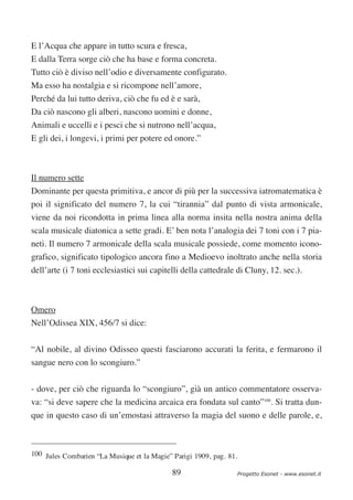 E l’Acqua che appare in tutto scura e fresca,
E dalla Terra sorge ciò che ha base e forma concreta.
Tutto ciò è diviso nell’odio e diversamente configurato.
Ma esso ha nostalgia e si ricompone nell’amore,
Perché da lui tutto deriva, ciò che fu ed è e sarà,
Da ciò nascono gli alberi, nascono uomini e donne,
Animali e uccelli e i pesci che si nutrono nell’acqua,
E gli dei, i longevi, i primi per potere ed onore.”



Il numero sette
Dominante per questa primitiva, e ancor di più per la successiva iatromatematica è
poi il significato del numero 7, la cui “tirannia” dal punto di vista armonicale,
viene da noi ricondotta in prima linea alla norma insita nella nostra anima della
scala musicale diatonica a sette gradi. E’ ben nota l’analogia dei 7 toni con i 7 pia-
neti. Il numero 7 armonicale della scala musicale possiede, come momento icono-
grafico, significato tipologico ancora fino a Medioevo inoltrato anche nella storia
dell’arte (i 7 toni ecclesiastici sui capitelli della cattedrale di Cluny, 12. sec.).



Omero
Nell’Odissea XIX, 456/7 si dice:


“Al nobile, al divino Odisseo questi fasciarono accurati la ferita, e fermarono il
sangue nero con lo scongiuro.”


- dove, per ciò che riguarda lo “scongiuro”, già un antico commentatore osserva-
va: “si deve sapere che la medicina arcaica era fondata sul canto”100. Si tratta dun-
que in questo caso di un’emostasi attraverso la magia del suono e delle parole, e,



100 Jules Combarien “La Musique et la Magie” Parigi 1909, pag. 81.

                                             89                      Progetto Esonet - www.esonet.it
 