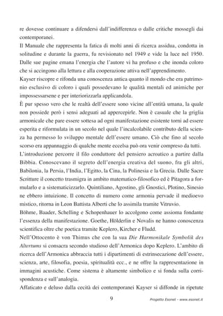 re dovesse continuare a difendersi dall’indifferenza o dalle critiche mossegli dai
contemporanei.
Il Manuale che rappresenta la fatica di molti anni di ricerca assidua, condotta in
solitudine e durante la guerra, fu revisionato nel 1949 e vide la luce nel 1950.
Dalle sue pagine emana l’energia che l’autore vi ha profuso e che inonda coloro
che si accingono alla lettura e alla cooperazione attiva nell’apprendimento.
Kayser riscopre e rifonda una conoscenza antica quanto il mondo che era patrimo-
nio esclusivo di coloro i quali possedevano le qualità mentali ed animiche per
impossessarsene e per interiorizzarla applicandola.
È pur spesso vero che le realtà dell’essere sono vicine all’entità umana, la quale
non possiede però i sensi adeguati ad appercepirle. Non è casuale che la griglia
armonicale che pare essere sottesa ad ogni manifestazione esistente torni ad essere
esperita e riformulata in un secolo nel quale l’incalcolabile contributo della scien-
za ha permesso lo sviluppo mentale dell’essere umano. Ciò che fino al secolo
scorso era appannaggio di qualche mente eccelsa può ora venir compreso da tutti.
L’introduzione percorre il filo conduttore del pensiero acroatico a partire dalla
Bibbia. Conoscevano il segreto dell’energia creativa del suono, fra gli altri,
Babilonia, la Persia, l’India, l’Egitto, la Cina, la Polinesia e la Grecia. Dalle Sacre
Scritture il concetto trasmigra in ambito matematico-filosofico ed è Pitagora a for-
mularlo e a sistematicizzarlo. Quintiliano, Agostino, gli Gnostici, Plotino, Sinesio
ne ebbero intuizione. Il concetto di numero come armonia pervade il medioevo
mistico, ritorna in Leon Battista Alberti che lo assimila tramite Vitruvio.
Böhme, Baader, Schelling e Schopenhauer lo accolgono come assioma fondante
l’essenza della manifestazione. Goethe, Hölderlin e Novalis ne hanno conoscenza
scientifica oltre che poetica tramite Keplero, Kircher e Fludd.
Nell’Ottocento è von Thimus che con la sua Die Harmonikale Symbolik des
Altertums si consacra secondo studioso dell’Armonica dopo Keplero. L’ambito di
ricerca dell’Armonica abbraccia tutti i dipartimenti di estrinsecazione dell’essere,
scienza, arte, filosofia, poesia, spiritualità ecc., e ne offre la rappresentazione in
immagini acustiche. Come sistema è altamente simbolico e si fonda sulla corri-
spondenza e sull’analogia.
Affaticato e deluso dalla cecità dei contemporanei Kayser si diffonde in ripetute

                                          9                  Progetto Esonet - www.esonet.it
 