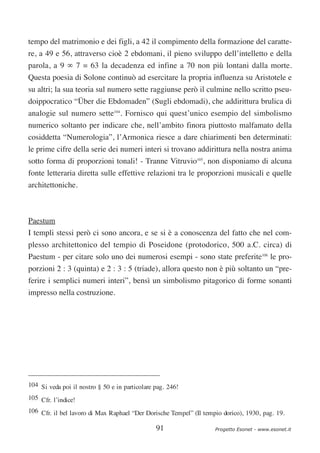 tempo del matrimonio e dei figli, a 42 il compimento della formazione del caratte-
re, a 49 e 56, attraverso cioè 2 ebdomani, il pieno sviluppo dell’intelletto e della
parola, a 9 ∞ 7 = 63 la decadenza ed infine a 70 non più lontani dalla morte.
Questa poesia di Solone continuò ad esercitare la propria influenza su Aristotele e
su altri; la sua teoria sul numero sette raggiunse però il culmine nello scritto pseu-
doippocratico “Über die Ebdomaden” (Sugli ebdomadi), che addirittura brulica di
analogie sul numero sette104. Fornisco qui quest’unico esempio del simbolismo
numerico soltanto per indicare che, nell’ambito finora piuttosto malfamato della
cosiddetta “Numerologia”, l’Armonica riesce a dare chiarimenti ben determinati:
le prime cifre della serie dei numeri interi si trovano addirittura nella nostra anima
sotto forma di proporzioni tonali! - Tranne Vitruvio105, non disponiamo di alcuna
fonte letteraria diretta sulle effettive relazioni tra le proporzioni musicali e quelle
architettoniche.



Paestum
I templi stessi però ci sono ancora, e se si è a conoscenza del fatto che nel com-
plesso architettonico del tempio di Poseidone (protodorico, 500 a.C. circa) di
Paestum - per citare solo uno dei numerosi esempi - sono state preferite106 le pro-
porzioni 2 : 3 (quinta) e 2 : 3 : 5 (triade), allora questo non è più soltanto un “pre-
ferire i semplici numeri interi”, bensì un simbolismo pitagorico di forme sonanti
impresso nella costruzione.




104 Si veda poi il nostro § 50 e in particolare pag. 246!
105 Cfr. l’indice!
106 Cfr. il bel lavoro di Max Raphael “Der Dorische Tempel” (Il tempio dorico), 1930, pag. 19.

                                                91                  Progetto Esonet - www.esonet.it
 