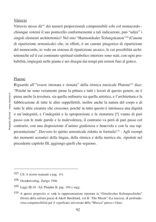 Vitruvio
                                  Vitruvio stesso dà107 dei numeri proporzionali comprensibili solo col monocordo -
                                  chiunque sistemi il suo ponticello conformemente a tali indicazioni, può “udire” i
                                  singoli elementi architettonici! Nel mio “Harmonikaler Teilungskanon”108 (Canone
                                  di ripartizione armonicale) che, in effetti, è un canone pitagorico di ripartizione
                                  del monocordo, io vedo un sistema di ripartizione arcaico, le cui possibilità archi-
                                  tettoniche ed il cui contenuto spiritual-simbolico interiore sono stati, con ogni pro-
                                  babilità, impiegati nelle piante e nei disegni dai tempi più remoti fino al gotico.



                                  Platone
                                  Riguardo all’”essere intonata e stonata” della ritmica musicale Platone109 dice:
                                  “Poiché ne sono veramente piene la pittura e tutti i lavori di questo genere, ne è
Progetto Esonet - www.esonet.it




                                  piena anche la tessitura, sia quella ordinaria sia quella artistica, e l’architettura e la
                                  fabbricazione di tutte le altre suppellettili, inoltre anche la natura del corpo e di
                                  tutte le altre creature che crescono; poiché in tutto questo è intrinseca una dignità
                                  o un’indegnità, e l’indegnità e la sproporzione e la stonatura [!] vanno di pari
                                  passo con le male parole e la malevolenza, il contrario va però di pari passo col
                                  contrario, con una disposizione d’animo giudiziosa e benevola e con la sua rap-
                                  presentazione”. Davvero lo spirito armonicale ridotto in formula!110 - Agli esempi
                                  dei momenti acroatici della lingua, della ritmica e della metrica etc. riportati nel
                                  precedente capitolo III, aggiungo quelli che seguono.




                                  107 Cfr. il nostro manuale a pag. 111.
                                  108 Occidentverlag, Zurigo 1946.
                                  109 Leggi III,10 - Ed. Phaidon II, pag. 169 e segg.
                                  110 A questo proposito si veda la rappresentazione riportata in “Griechischer Kulturgeschichte”
                                      (Storia della cultura greca) di Jakob Burckhard, vol.II: “Die Musik” (La musica), di profondis-
                                      sima comprensibilità per il significato universale della “Musica” presso i Greci.

                                                                                 92
 