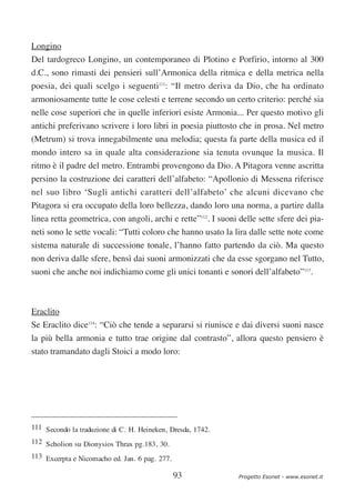 Longino
Del tardogreco Longino, un contemporaneo di Plotino e Porfirio, intorno al 300
d.C., sono rimasti dei pensieri sull’Armonica della ritmica e della metrica nella
poesia, dei quali scelgo i seguenti111: “Il metro deriva da Dio, che ha ordinato
armoniosamente tutte le cose celesti e terrene secondo un certo criterio: perché sia
nelle cose superiori che in quelle inferiori esiste Armonia... Per questo motivo gli
antichi preferivano scrivere i loro libri in poesia piuttosto che in prosa. Nel metro
(Metrum) si trova innegabilmente una melodia; questa fa parte della musica ed il
mondo intero sa in quale alta considerazione sia tenuta ovunque la musica. Il
ritmo è il padre del metro. Entrambi provengono da Dio. A Pitagora venne ascritta
persino la costruzione dei caratteri dell’alfabeto: “Apollonio di Messena riferisce
nel suo libro ‘Sugli antichi caratteri dell’alfabeto’ che alcuni dicevano che
Pitagora si era occupato della loro bellezza, dando loro una norma, a partire dalla
linea retta geometrica, con angoli, archi e rette”112. I suoni delle sette sfere dei pia-
neti sono le sette vocali: “Tutti coloro che hanno usato la lira dalle sette note come
sistema naturale di successione tonale, l’hanno fatto partendo da ciò. Ma questo
non deriva dalle sfere, bensì dai suoni armonizzati che da esse sgorgano nel Tutto,
suoni che anche noi indichiamo come gli unici tonanti e sonori dell’alfabeto”113.



Eraclito
Se Eraclito dice114: “Ciò che tende a separarsi si riunisce e dai diversi suoni nasce
la più bella armonia e tutto trae origine dal contrasto”, allora questo pensiero è
stato tramandato dagli Stoici a modo loro:




111 Secondo la traduzione di C. H. Heineken, Dresda, 1742.
112 Scholion su Dionysios Thrax pg.183, 30.
113 Excerpta e Nicomacho ed. Jan. 6 pag. 277.

                                                93             Progetto Esonet - www.esonet.it
 
