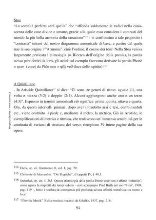Stoa
                                  “La serenità perfetta sarà quella” che “affonda saldamente le radici nella cono-
                                  scenza delle cose divine e umane, grazie alla quale essa considera i contrasti del
                                  mondo la più bella armonia della creazione”115 - si confrontino a tale proposito i
                                  “contrasti” interni del nostro diagramma armonicale di base, a partire dal quale
                                  trae la sua origine l’”Armonia”, cioè l’ordine, il cosmo dei toni! Nella Stoa veniva
                                  largamente praticata l’etimologia (= Ricerca dell’origine della parola), la parola
                                  stessa pare derivi da loro, gli stoici; ad esempio facevano derivare la parola Phonè
                                  = ϕων (voce) da Phòs nou = ϕ∼ νου (luce dello spirito)!116
                                                                   ως ∼



                                  A.Quintiliano
                                  - In Aristide Quintiliano117 si dice: “Ci sono tre generi di ritmo: uguale (1), una
Progetto Esonet - www.esonet.it




                                  volta e mezza (3:2) e doppio (2:1). Alcuni aggiungono anche uno e un terzo
                                  (4:3)”. Espresso in termini armonicali ciò significa: prima, quinta, ottava e quarta.
                                  Ora, da questi intervalli primari, dopo aver introdotto arsi e tesi, combinandoli
                                  etc., viene costruito il piede e, mediante il metro, la metrica. Già in Aristide, le
                                  esemplificazioni di metrica e ritmica, che tradiscono un’immensa sensibilità per le
                                  centinaia di varianti di struttura del verso, riempiono 39 intere pagine della sua
                                  opera.




                                  114 Diels, op. cit. frammento 8, vol. I, pag. 79.
                                  115 Clemente di Alessandria: “Die Teppiche”, (I tappeti) IV, § 40,3.
                                  116 Steinthal, op. cit. I, 285. Questa etimologia della parola Phonè-voce non è affatto “infantile”,
                                      come reputa la stupidità dei tempi odierni - così ad esempio Paul Barth nel suo “Stoa”, 1908,
                                      pag. 119 -, bensì è traslata da conoscenza più profonda ad una affinità metafisica tra suono e
                                      luce!
                                  117 “Über die Musik” (Sulla musica), tradotto da Schäfke, 1937, pag. 216.

                                                                                  94
 