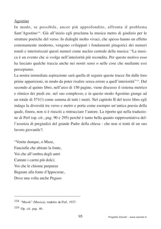Agostino
In modo, se possibile, ancor più approfondito, affronta il problema
Sant’Agostino118. Già all’inizio egli proclama la musica metro di giudizio per le
strutture poetiche del verso. In dialoghi molto vivaci, che spesso hanno un effetto
estremamente moderno, vengono sviluppati i fondamenti pitagorici dei numeri
tonali e interiorizzati questi numeri come nucleo centrale della musica: “La musi-
ca è un evento che si svolge nell’interiorità più recondita. Per questo motivo esso
ha lasciato qualche traccia anche nei nostri sensi o nelle cose che mediante essi
percepiamo.
La nostra immediata aspirazione sarà quella di seguire queste tracce fin dalle loro
prime apparizioni, in modo da poter risalire senza errore a quell’interiorità”119. Dal
secondo al quinto libro, nell’arco di 150 pagine, viene discusso il sistema metrico
e ritmico dei piedi etc. nel suo complesso, e in questo modo Agostino giunge ad
un totale di 571(!) come somma di tutti i metri. Nel capitolo II del terzo libro egli
indaga la diversità tra verso e metro e porta come esempio un’antica poesia della
quale, finora, non si è riusciti a rintracciare l’autore. La riporto qui nella traduzio-
ne di Perl (op. cit., pag. 90 e 295) perché è tanto bella quanto rappresentativa del-
l’assenza di pregiudizi del grande Padre della chiesa - che non si tratti di un suo
lavoro giovanile?:

“Venite dunque, o Muse,
Fanciulle che abitate la fonte,
Voi che all’ombra degli antri
Cantate i carmi più dolci;
Voi che le chiome purpuree
Bagnate alla fonte d’Ippocrene,
Dove una volta anche Pegaso




118 “Musik” (Musica), tradotto da Perl, 1937.
119 Op. cit. pag. 46.

                                                95            Progetto Esonet - www.esonet.it
 