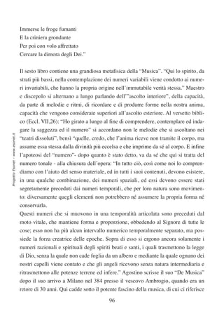 Immerse le froge fumanti
                                  E la criniera grondante
                                  Per poi con volo affrettato
                                  Cercare la dimora degli Dei.”


                                  Il sesto libro contiene una grandiosa metafisica della “Musica”. “Qui lo spirito, da
                                  strati più bassi, nella contemplazione dei numeri variabili viene condotto ai nume-
                                  ri invariabili, che hanno la propria origine nell’immutabile verità stessa.” Maestro
                                  e discepolo si alternano a lungo parlando dell’”ascolto interiore”, della capacità,
                                  da parte di melodie e ritmi, di ricordare e di produrre forme nella nostra anima,
                                  capacità che vengono considerate superiori all’ascolto esteriore. Al versetto bibli-
                                  co (Eccl. VII,26): “Ho girato a lungo al fine di comprendere, contemplare ed inda-
                                  gare la saggezza ed il numero” si accordano non le melodie che si ascoltano nei
Progetto Esonet - www.esonet.it




                                  “teatri dissoluti”, bensì “quelle, credo, che l’anima riceve non tramite il corpo, ma
                                  assume essa stessa dalla divinità più eccelsa e che imprime da sé al corpo. E infine
                                  l’apoteosi del “numero”- dopo quanto è stato detto, va da sé che qui si tratta del
                                  numero tonale - alla chiusura dell’opera: “In tutto ciò, così come noi lo compren-
                                  diamo con l’aiuto del senso materiale, ed in tutti i suoi contenuti, devono esistere,
                                  in una qualche combinazione, dei numeri spaziali, ed essi devono essere stati
                                  segretamente preceduti dai numeri temporali, che per loro natura sono movimen-
                                  to: diversamente quegli elementi non potrebbero né assumere la propria forma né
                                  conservarla.
                                  Questi numeri che si muovono in una temporalità articolata sono preceduti dal
                                  moto vitale, che mantiene forma e proporzione, obbedendo al Signore di tutte le
                                  cose; esso non ha più alcun intervallo numerico temporalmente separato, ma pos-
                                  siede la forza creatrice delle epoche. Sopra di esso si ergono ancora solamente i
                                  numeri razionali e spirituali degli spiriti beati e santi, i quali trasmettono la legge
                                  di Dio, senza la quale non cade foglia da un albero e mediante la quale ognuno dei
                                  nostri capelli viene contato e che gli angeli ricevono senza natura intermediaria e
                                  ritrasmettono alle potenze terrene ed infere.” Agostino scrisse il suo “De Musica”
                                  dopo il suo arrivo a Milano nel 384 presso il vescovo Ambrogio, quando era un
                                  retore di 30 anni. Qui cadde sotto il potente fascino della musica, di cui ci riferisce

                                                                            96
 
